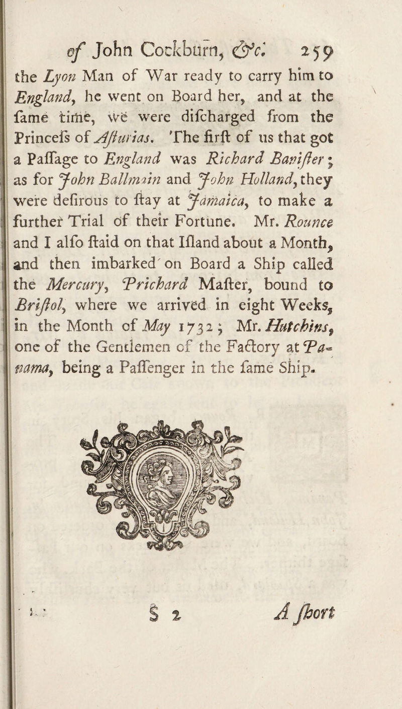 the Lyon Man of War ready to carry him to Enghndj he went on Board her, and at the fame tirtie, \ve were difeharged from the Princefs of j^Jinnas, The lirft of us that got : a PaflTage to England was Richard Bamjler \ as for John Ballni'im and John Holland^ they were defirous to ftay at Jamaica^ to make a further Trial df their Fortune. Mr. Rounc&amp; and I alfo ftaid on that Ifland about a Month^ I and then imbarked on Board a Ship called the Mercury^ Rrichard Matter, bound to Brijiol^ where we arrived in eight Weeks, in the Month of May 1732; Mr. Hutchins^ one of the Gendemen of the Faftory at?^- namcfy being a PalTenger in the fame Ship- % % A Jbort