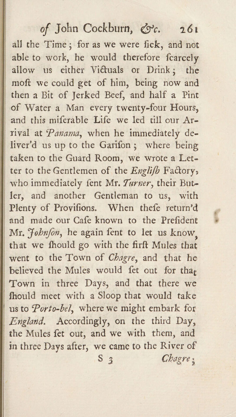 all the Time; for as we were lick^ and not able to work, he would therefore fcarcely allow us either Viftuals or Drink; the moft we could get of him, being now and then a Bit of Jerked Beef, and half a Pint of Water a Man every twenty-four Hours, and this miferable Life we led till our Ar¬ rival at Pammaj when he immediately de¬ liver'd us up to the Garifon ; where being taken to the Guard Room, we wrote a Let¬ ter to the Gentlemen of the Ef^gli/h Fadorys who immediately fent Mr. Turner^ their But^ ler, and another Gentleman to us, with Plenty of Provifions. When thefe return’d and made our Cafe known to the Prefident Mr. Johnfon^ he again fent to let us know^ that we Ihould go with the firft Mules that went to the Town of Chagre^ and that he believed the Mules would fet out for tha^ Town in three Days, and that there we fliould meet with a Sloop that would take us to ^orto-bely where we might embark for England. Accordingly, on the third Day, the Mules fet out, and we with them, and in three Days after, we came to the River of S 3 Chagre j