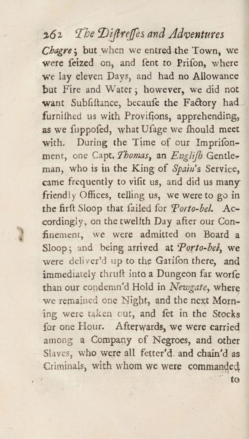 Chagre*^ but when we entred the Town^ we were feized on, and fent to Prifon^ where w'e lay eleven Pays, and had no Allowance but Fire and Water; however, we did not want Subfiftaqce, becaufe the Faftory had furnilhed us with Provil|ons, apprehending, as we fuppofed, what Ufage we fliould meet with. During the Time of our Imprifon- ment, one Capt, T'homas^ an Englijh Gentle-i- man, who is in the King of Spains Service, came frequently to vifit us, and did us many friendly Offices, telling us, we were to go in the firft Sloop that failed for Torto-beL Ac¬ cordingly, on the twelfth Day after our Con¬ finement, we were admitted on Board a Sloop; and being arrived at Torto-bel^ we were deli ver’d up to the Garifon there, and immediately thruft into a Dungeon far worfe than our condemn'd Hold in Newgate^ where we retnained one Night, and the ncjct Morn¬ ing were taken out, and in the Stocks for one Hour. Afterwards, we were carried among a Company of Negroes, and other Slaves, who were all fetter’d&gt; and chain'd as Criminals, with whom we were commanded ' to