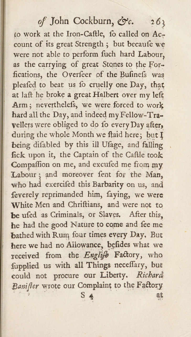 work at the Iron-Caftle, lb called on Ac^ count of its great Strength ; but becaufe we were not able to perform fuch hard Labour^ as the carrying of great Stones to the For- fications, the Ovcrfeer of the Bufinefs was pleafed to beat us fo cruelly one Day, that at laft he broke a great Halbert over my left Arm; neverthelels, we were forced to worlf hard all the Day, and indeed my Fellow-Tra¬ vellers were obliged to dp fo every Day after&gt; during the whole Month we ftaid here j but | being difabled by this ill Ufage, and falling ^ ficfc upon it, the Captain of the Caftle took Companion on me, and excufed me from tny Labour ^ and moreover fent for the Man, who had exercifed this Barbarity on us, and feverely reprimanded him, faying, we were White Men and Chriftians^ and were not to be ufed as Criminals, or Skves. After this, he had the good Nature to come and fee me bathed with Rui^ four times every Day, But here we had no Allowance, bffides what we received from the Engl^h Faftory, who fopplied us with all Things neceffary, but could not procure our Liberty. Richard' Banfer wrote our Complaint to the Faftory