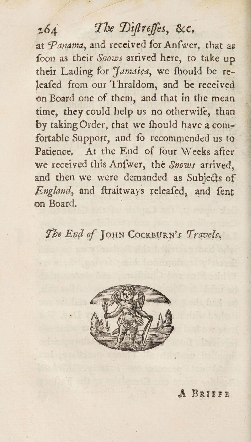 Tiifirejfes^ See, at 7amma^ and received for Anfwer, that as fopn as their Snows arrived here, to take up their Lading for Jamaicay we fhould be re- jleafed from our Thraldom, and be received on Board one of them, and that in the mean time, they could help us no ptherwife, than by taking Order, that we fhould have a com¬ fortable Support, and fb recommended us to Patience, At the End of four Weeks after we received this Anfwer, the Snows arrived, and then we were demanded as Subjeds of Englandy and flraitways releafed, and fent on Board. fhe End of John CockburnT Travels^^ A Briife