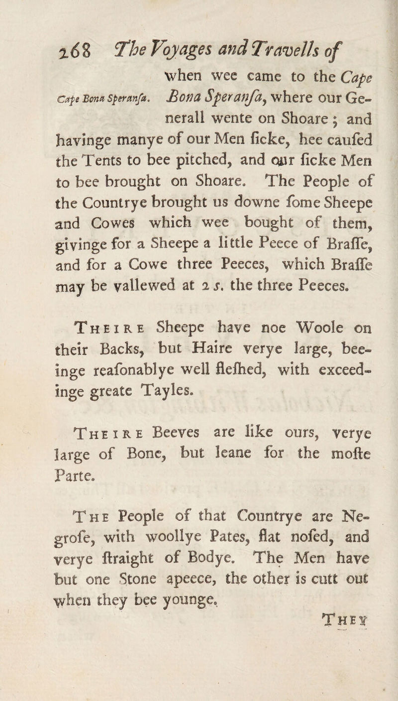 ^6% ‘The Voyages andTravells of when wee came to the Cape Cap Bcna speranfa. Bona Spcranfa^ where our Ge¬ nerali wente on Shoare ; and havinge manye of our Men ficke^ hee caufed the Tents to bee pitched, and our ficke Men to bee brought on Shoare. The People of the Countrye brought us downe fome Sheepe and Cowes which wee bought of them, givinge for a Sheepe a little Peece of Brafle, and for a Cowe three Peeces, which BralTe may be vallewed at 2 s. the three Peeces. Theire Sheepe have noe Woole on their Backs, but Haire veryc large, bee- inge reafonablye well fleftied, with exceed- inge greate Tayles. Theire Beeves are like ours, verye large of Bone, but leane for the mofte Parte. The People of that Countrye are Ne- grofe, with woollye Pates, flat nofed, and verye ftraight of Bodye. The Men have but one Stone apeece, the other is cott out when they bee younge. Thet I