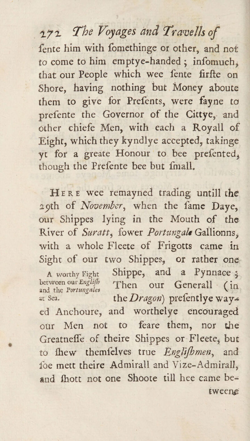 Voyages and Tra^veJls of fente him with fomethinge or other, and not to come to him emptye-handed ; infomuch^ that our People which wee fente firfte on Shore, having nothing but Money aboute them to give for Prefents, were fayne to prefente the Governor of the Cittye, and other chiefe Men, with each a Royall of Eight, which they kyndlye accepted, takinge yc for a greate Honour to bee prefented^ though the Prefente bee but fmalL Here wee remayned trading untill the aejth of November^ when the fame Daye, our Shippes lying in the Mouth of the River of Suratt^ fower Porttmgak Gallionns, with a whole Fleete of Frigotts came in Sight of our two Shippes, or rather one A worthy Fight Shippc, and a Pynnace ^ Th» our Gener.ll (in at Sea. Dragon) prefentlye way-® ed Anchoure, and worthelye encouraged our Men not to feare them, nor the GreatnelTe of theire Shippes or Fleete^ but to fliew themfclves true Englijhmen^ and foe mete theire Admiral! and Vize-Admirall, and ftiott not one Shoote till hee came be¬ tween^'