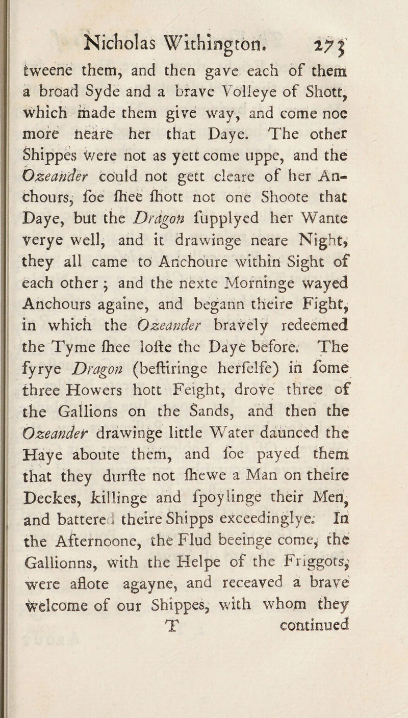 tweene them, and then gave each of them a broad Syde and a brave Volieye of Shott, which made them give way, and come noc more hekre her that Daye. The other Shippes were not as yett come uppe, and the Ozeahder could not gett clcare of her An- chours, ibe Ihee fhott not one Shoote that Daye, but the Drdgon fiipplyed her Wante Verye well, and it drawinge neare Night? they all came to Anchoure within Sight of each other; and the nexte Morninge wayed Anchours againe, and begann theire Fight, in which the Ozeander bravely redeemed the Tyme ftiee lofte the Daye before. The fyrye Dragon (beftiringe herfelfe) in fome three Howers hoct Feight, drove three of the Gallions on the Sands, and then the Ozeander drawinge little Water daunced the Haye aboute them, and foe payed them that they diirfte not ftiewe a Man on theire Deckes, killinge and fpoylinge their Men, and battered theire Shipps exceedingly e; Iri the Aftefnoone, the Flud beeinge come,' the Gallionns, with the Helpe of the Friggots,^ were aflote agayne, and receaved a brave welcome of our Shipped with whom they T continued