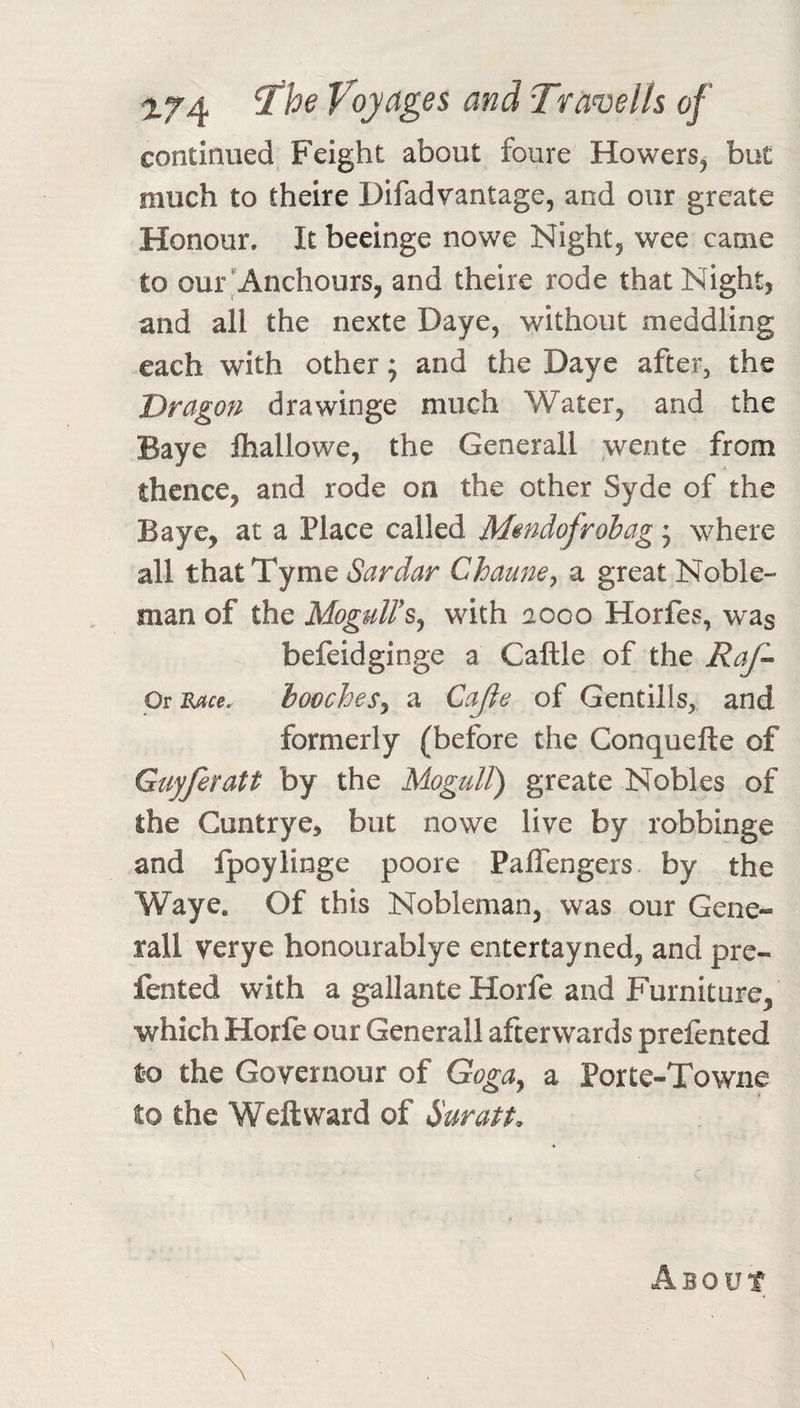 continued Feight about foure Howers, but much to theire Difad vantage, and our greate Honour. It beeinge nowe Night, wee came to our 'Anchours, and theire rode that Night, and all the nexte Daye, without meddling each with other; and the Daye after, the Dragon drawinge much Water, and the Baye lhallowe, the Generali wente from thence, and rode on the other Syde of the Baye, at a Place called Mmdofrohag 5 where all thatTyme Sardar Chamiey a great Noble¬ man of the MogulFs^ with aooo Horfes, was befeidginge a Caftle of the Or Race. hoocjoes^ a CaJIe of Gentills, and formerly (before the Conquefte of Guyferatt by the MoguU) greate Nobles of the Guntrye^ but nowe live by robbinge and Ipoylinge poore Paifengers by the Waye. Of this Nobleman, was our Gene¬ rali verye honourablye entertayned, and prc- fented with a gallante Horfe and Furniture, which Horfe our Generali afterwards prefented to the Governour of Goga^ a Porte-Towne to the Weft ward of Suratt. Asout