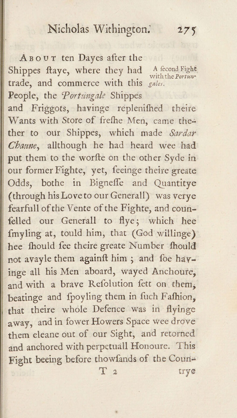 ir r ; Nicholas Withinaton.' D ! j About ten Dayes after the Shippes ftaye, where they had A fecondFight ^ , with the trade, and commerce with this g^ks. I People, the Vortimgale Shippes I and Friggots, havinge replenilhed theire I Wants with Store of frefhe Men, came the- I ther to our Shippes, which made Sardar Chaune^ allthough he had heard wee had put them to the worfte on the other Syde in our former Fighte, yet, feeinge theire greatc ! Odds, bothe in Bignelfe and Quantitye (through his Love to our Generali) was verye fearfull of the Vente of the Fighte, and coun- felled our Generali to flyej v/hich hee fmyling at, tould him, that (God willinge) hee Ihould fee theire greate Number fhould not avayle them againft him ; and foe hay- inge all his Men aboard, wayed Anchoure, and with a brave Refolution fett on them, ' beatinge and fpoyling them in fuch Fafhion, f that theire whole Defence was in flyinge away, and in fower Howers Space wee drove them cleane out of our Sight, and retorned and anchored with perpetuall Honoure. This Fight beeing before thowfands of the Couri- T 2 trye