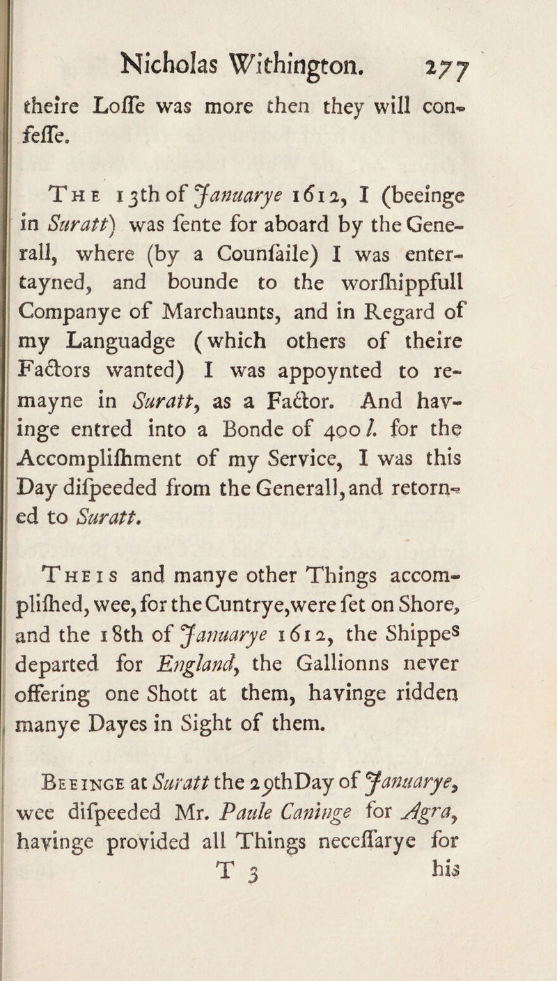 1 Nicholas Withington. 277 theire LofTe was more then they will con- feffe. I The 13 th of Januarye 1612^ I (beeinge ‘ in Suratt) was fente for aboard by the Gene¬ rali, where (by a Counfaile) I was enter- I tayned, and bounde to the worfhippfull i Companye of Marchaunts, and in Regard of my Languadge (which others of theire Factors wanted) I was appoynted to re- mayne in Suratt^ as a Fador. And hav- inge entred into a Bondc of 400 /. for the I Accomplilhment of my Service, I was this Day dilpeeded from the Generali,and retorn-^ I ed to Suratt. The IS and many e other Things accom- plilhed, wee, for the Cuntrye,were fet on Shore, and the i8th oi Januarye i6ia, the Shipped departed for England^ the Gallionns never ^ offering one Shott at them, havinge ridden P manye Dayes in Sight of them. Bee INGE at Suratt the apthDay of Januarye^ wee difpeeded Mr. Pauk Caninge for jlgra^ havinge provided all Things neceffarye for