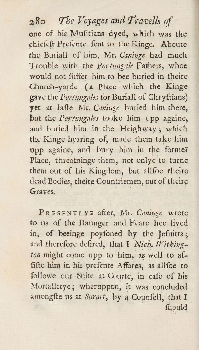 one of his Mufitians dyed, which was the chiefeft Prefente fent to the Kinge. Aboiite the Buriall of him, Mr. Camnge had much Trouble with the Vortungale Fariiers, whoe would not fuiSer him to bee buried in theire Church-yarde (a Place which the Kinge gave the 'Portungales for Buriall of Chryftians) yet at lafte Mr. Caninge buried him there, but the Fortungales tooke him upp againe, and buried him in the Heighway ; which the Kinge hearing of, made them take him upp againe, and bury him in the forme? Place, txhreatninge them, not onlye to turnc them out of his Kingdom, but allfoe theire dead Bodies, theire Countriemen, out of theire Graves. pRESENTLYE after, Mr. Cattinge wrote to us of the Daunger and Feare hee lived in, of beeinge poyfoned by the Jefuitts * and therefore defired, that I Nich. Wlthhig^ ton might come upp to him, as well to af- fifte him in his prefente Affares, as allfbe to followe our Suite at Courte, in cafe of his Mortalletye; wheruppon, it was concluded amongfte us at Suratt, by ^ Counfell, that I fliould