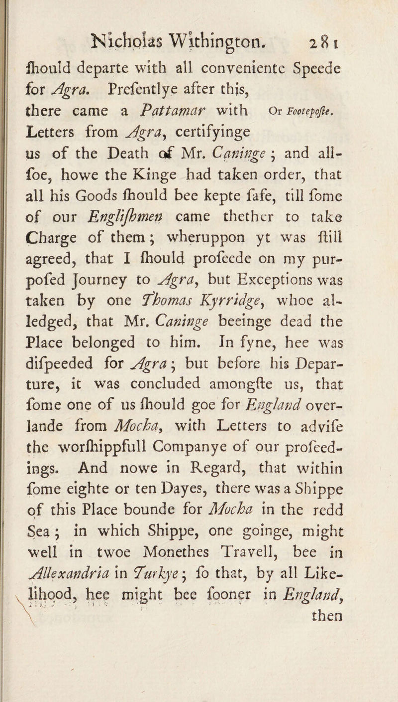 ! Nichplas Wkhington. 281 I fiiould departe with all conveniente Spcede for Agra. Prefentlye after this, I there came a Pattamar with Or Footepofie. I Letters from Agra^ certifyinge I us of the Death of Mr. Canwge ; and all- I foe, howe the Kinge had taken order, that I all his Goods Ihould bee kepte fafe, till fome I of our Englifhmen came thethcr to take Charge of them; wheruppon yt was ftill agreed, that I fhould profeede on my pur- pofed Journey to Agra^ but Exceptions was j taken by one T'homas Kyrridge^ whoe aU ledged, that Mr, Caninge beeinge dead the Place belonged to him. In fyne, hee was difpeeded for Agra; but before his Depar¬ ture, it was concluded amongfte us, that fome one of us fliould goe for England over- lande from Mocha^ with Letters to advife the worfliippfull Companye of our profeed¬ ings. And nowe in Regard, that within fome eighte or ten Dayes, there was a Shippe of this Place bounde for Mucha in the redd Sea ; in which Shippe, one goinge, might well in twoe Monethes Travell, bee in Allexandria in Turlzye*^ fo that, by all Like- X Hhqod, hee might bee fooner in England^ then