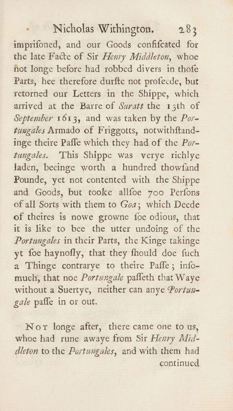 impnibncd, and our Goods confifcated for the late Facte of Sir Henry Middleton^ whoe hot longe before had robbed divers in thofe Parts, hee therefore durfte not profecde, but retorned our Letters in the Shippe, which arrived at the Barre of Suratt 13th of September 1(^13, and was taken by the Por-^ tungales A.xxn2iAo of Friggotts, notwithftand- inge theire Paffe which they had of the For-- tungales. This Shippe was verye richlye laden, beeinge worth a hundred thowfand Pounde, yet not contented with the Shippe and Goods, but tooke allfoe 700 Perfons \ _ of all Sorts with them to Goa^ which Deede of theires is nowe growne foe odious, that it is like to bee the utter undoing of the Port ungales in their Parts, the Kinge takinge yt foe haynofly, that they fhould doe fuch a Thinge contrarye to theire Paffe; info- much, that noe Portungak paffeth that Waye without a Suertye, neither can anye ^ortmi^ gale paffe in or out. Not longe after, there came one to us, whoe had rune awaye from Sir Henry Mid¬ dleton to the Poitimgaks^ and with them had continued