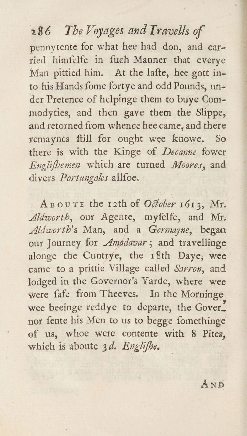 2 8 &lt;5 The V&amp;yagei and Travelh of pennytente for what hee had don^ and car¬ ried himfelfe in fueh Manner that everye Man pittied him. At the lafte, hee gott in¬ to his Hands fome fortye and odd Pounds, un¬ der Pretence of helpinge them to buye Com- modyties, and then gave them the Slippe, and retorned from whence hee came, and there remaynes ftill for ought wee fcnowe. So there is with the Kinge of Decanne fower Englifhemen which are turned Moores^ and divers Portungaks ail foe. Aboute the lathof OBober i6i^y Mr. Aldworth^ our Agente, myfelfe, and Mr. AldwortV^ Man, and a Germayne^ begao our Journey for Am^davar; and travellinge alonge the Cuntr^e, the i8th Daye, wee came to a prittie Village called Sarron^ and lodged in the Governor's Yarde, where wee were fafc from Theeves. In the Morninge wee beeinge reddye to departe, the Cover, nor fente his Men to us to begge fomethinge of us, whoe were contente with 8 Pites^ which is aboute 3 d. Englljh$. * And