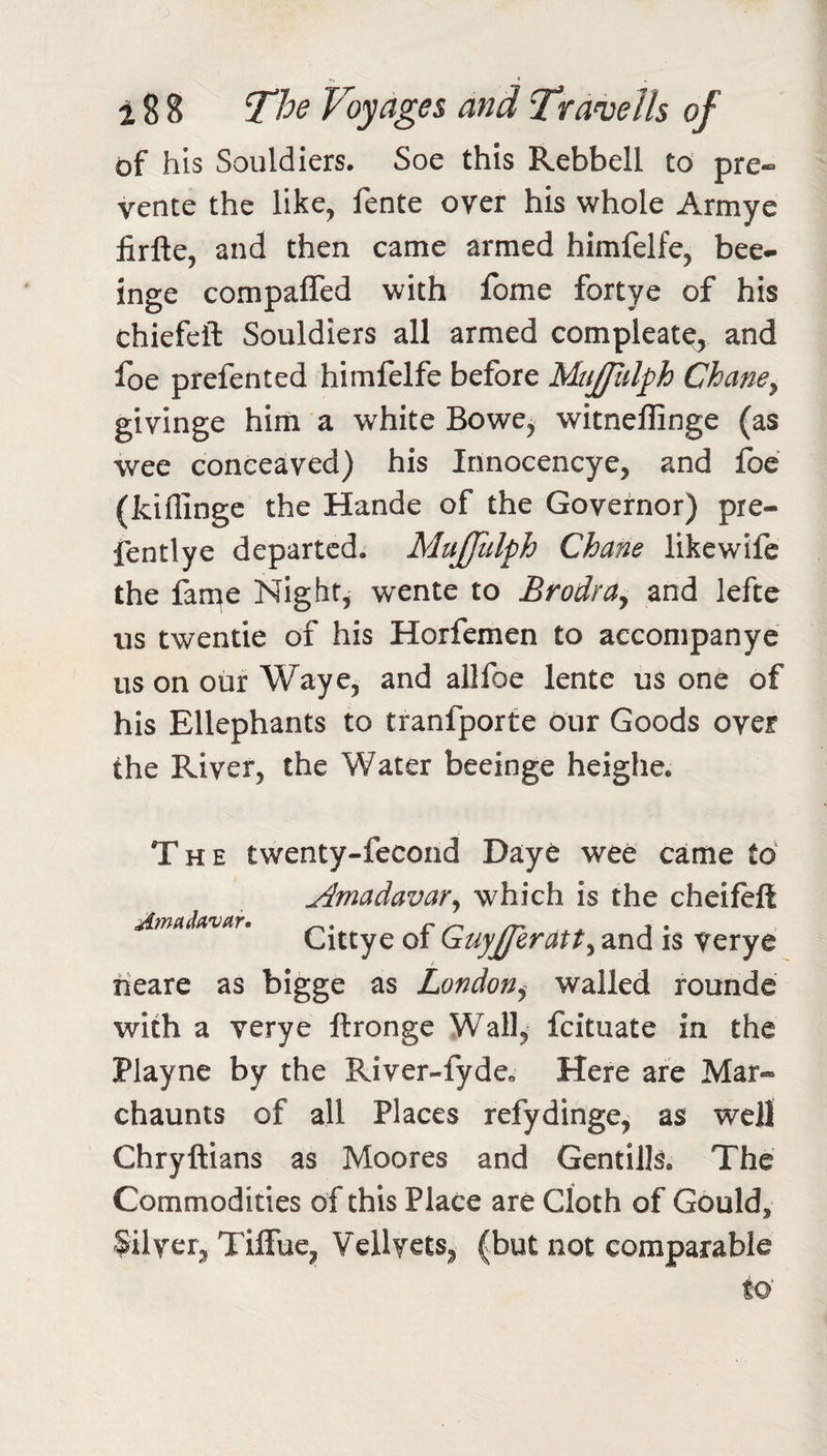 of his Souldiers. Soe this Rebbell to pre- vente the like, fente over his whole Armye firfte, and then came armed himfelfe, bee^ inge compaffed with fome fortye of his chiefeft Souldiers all armed compleatc, and foe prefented himfelfe before Mujpdph Chane^ givinge hirn a white Bowe, witneflinge (as wee conceaved) his Innocencye, and foe (kiflinge the Hande of the Governor) pre- fentlye departed. MuJJidph Chane likewdfc the fame Night, wente to BrodrUy and lefte us twentie of his Horfemen to aecompanye us on our Waye, and allfoe lente us one of his Ellephants to tranfporte our Goods over the River, the Water beeinge heighe. The twenty-fecond Daye wee came to AmadavaVy which is the cheifelt Cittye of Guyjferdtty and is verye Afnadavar, tieare as bigge as London^ walled rounde with a verye ftronge Wall,^ feituate in the Playne by the River-fyde. Here are Mar- chaunts of all Places refydinge, as well Chryftians as Moores and Gentills. The Commodities of this Place are Cloth of Gould, Silver^ TilTue, Vcllyets, (but not comparable