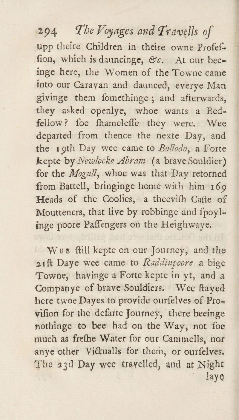 2p4 Voyages and Trawlls of lipp theire Children in theire owne Profef-^ fion, which is dauncinge, &amp;c. At our bee- inge here, the Women of the Towne came into our Caravan and daunced, everye Man givinge them fomethinge ; and afterwards, they asked openlye, whoe wants a Bed¬ fellow? foe lhameleffe they were. Wee departed from thence the nexte Day, and the ipth Day wee came to Bollodo^ a Forte kepte by Newlocke Ahram (a brave Souldier) for the MoguUy whoe was that Day retorned from Battell, bringinge home with him i6^ Heads of the Coolies, a theevilh Cafte of Moutteners, that live by robbinge and fpoyl- inge poore Paflengers on the Heighwaye. Wee ftill kepte on our Journey, and the a I ft Daye wee came to Raddinfoore a bige Towne, havinge a Forte kepte in yt, and a Companye of brave Souldiers. Wee flayed here twoe Dayes to provide ourfelves of Pro- vifion for the defarte Journey, there beeinge nothinge to bee had on the \¥ay, not foe much as freftie Water for our Canimells, nor anye other Viftualls for them, or ourfelves. The a3d Day wee travelled, and at Night lay^