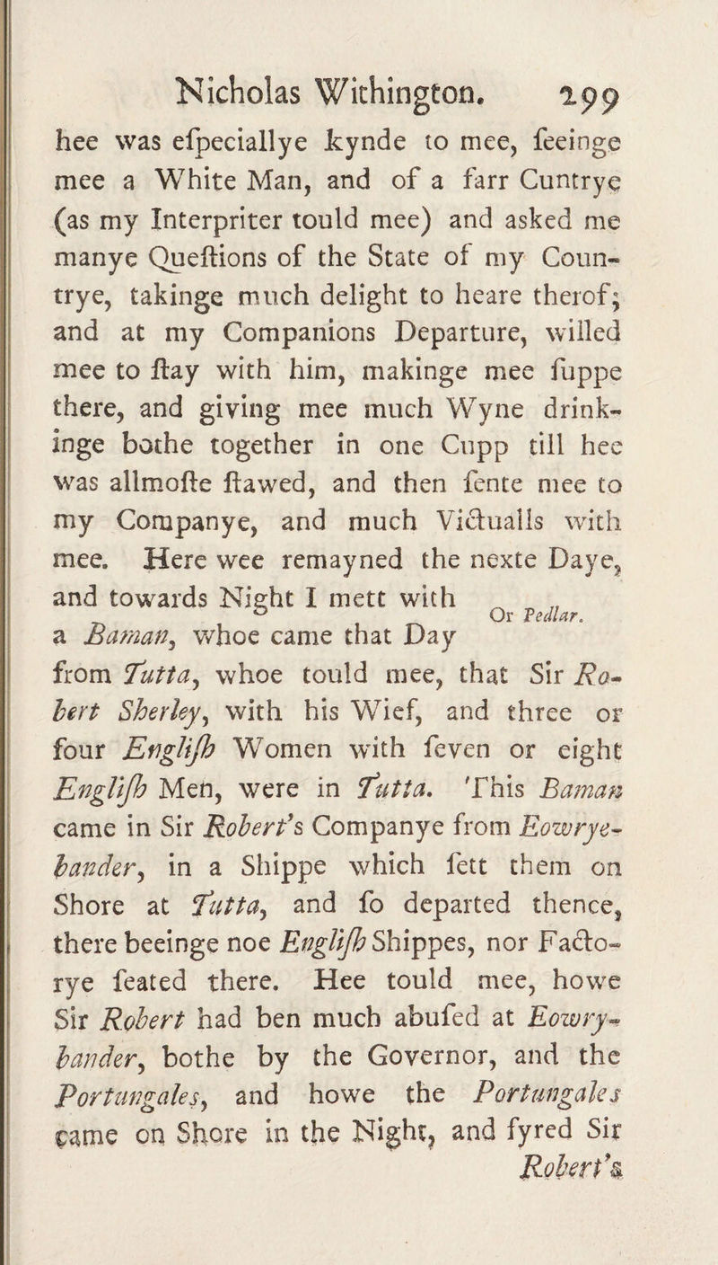 hee was efpeciallye Icynde to mee, feeinge mee a White Man, and of a farr Cuntrye (as my Interpriter tould mee) and asked me manye Queftions of the State of my Coun- trye, takinge much delight to heare therof; and at my Companions Departure, willed mee to ftay with him, makinge mee fuppe there, and giving mee much Wyne drink- inge bothe together in one Cupp till hee was allmofte flawed, and then fence mee to my Companye, and much Vidualls with mee. Here wee remayned the nexte Daye, and towards Nieht I mett with ® Or VedUr. a Baman^ v/hoe came that Day from T'utta^ whoe tould mee, that Sir Ra^ bert Sherky^ with his Wief, and three or four EfigUjh Women with feven or eight EngUjh Men, were in futta. This Baman came in Sir Roherfs Companye from Eowrye^ bander^ in a Shippe which fett them on Shore at and fo departed thence, there beeinge noe Shippes, nor Fado- rye feated there. Hee tould mee, howe Sir Robert had ben much abufed at Eozvry^ bander^ bothe by the Governor, and the Porturgaksy and howe the Portungales came on Shore in the Nighty and fyred Sir Robert*^