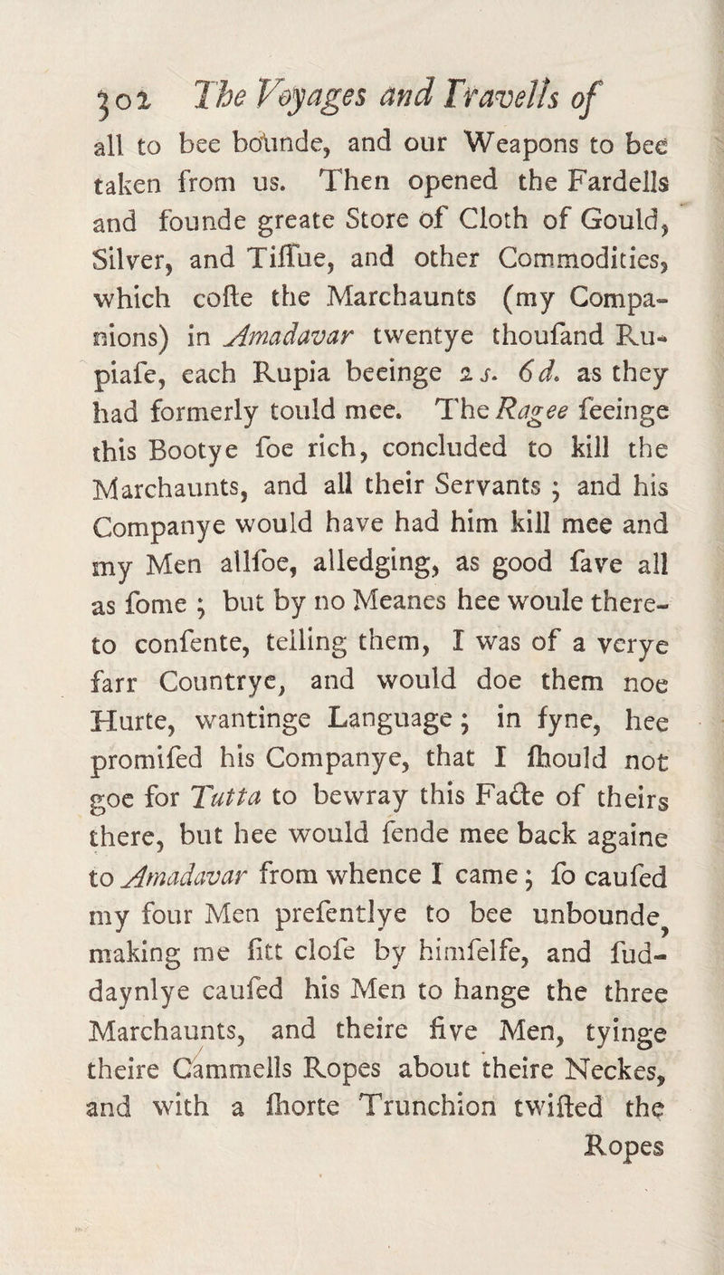 all to bee bolinde, and our Weapons to bee taken from us. Then opened the Fardells and founde greate Store of Cloth of Gould^ Silver, and Tiffue, and other Commodities, which cofte the Marchaunts (my Compa¬ nions) in Amadavar twentye thoufand PvU-* piafe, each Rupia beeinge aj. 6d. as they had formerly tould mee. Th^Ragee feeinge this Bootye foe rich, concluded to kill the Marchaunts, and all their Servants ; and his Companye would have had him kill mee and my Men allfoe, alledging, as good fave all as fome ; but by no Meanes hee woule there¬ to confente, telling them, I was of a verye farr Countryc, and would doe them noe Hurte, wantinge Language; in fyne, hee promifed his Companye, that I Ihould not goe for Tutta to bewray this Fade of theirs there, but hee would fende mee back againe to Amadavar from whence I came; fo caufed my four Men prefentlye to bee unbounde^ making me fitt clofe by himfelfe, and fud- daynlye caufed his Men to hange the three Marchaunts, and theire five Men, tyinge theire Cammells Ropes about theire Neckes, and with a Ihorte Trunchion twifted the Ropes