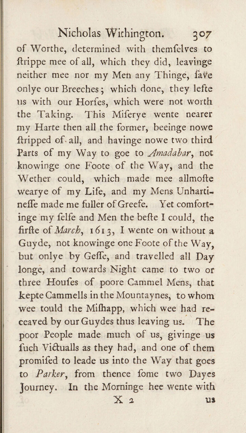 of Worthe, determined with themfelves to llrippe mee of all, which they did, leavinge neither mee nor my Men any Thinge, faVe onlye our Breeches; which done, they lefte us with our Horfes, which were not worth the Taking. This Miferye wente nearer my Harte then all the former, beeinge nowe ftripped of^all, and havinge nowe two third I I Parts of my Way to goe to Jlmadabar^ not I knowinge one Foote of the Way, and the ! Wether could, which made mee allmofte I wearye of my Life, and my Mens Unharti- I nefle made me fuller of Greefe. Yet comfort- I inge my felfe and Men the befte I could, the j lirfte of Marchj 161 I wente on without a I Guyde, not knowinge one Foote of the Way, but onlye by GefTe, and travelled all Day longe, and towards Night came to two or three Houfes of poore Cammel Mens, that kepte Cammells in the Mountaynes, to whom, wee tould the Mllhapp, which wee had rc- , ceaved by ourGuydes thus leaving us. The poor People made much of us, givinge us fuch Yidualls as they had, and one of them promifed to leade us into the Way that goes to Parker^ from thence fome two Dayes journey. In the Morninge hec wente with X a US 1