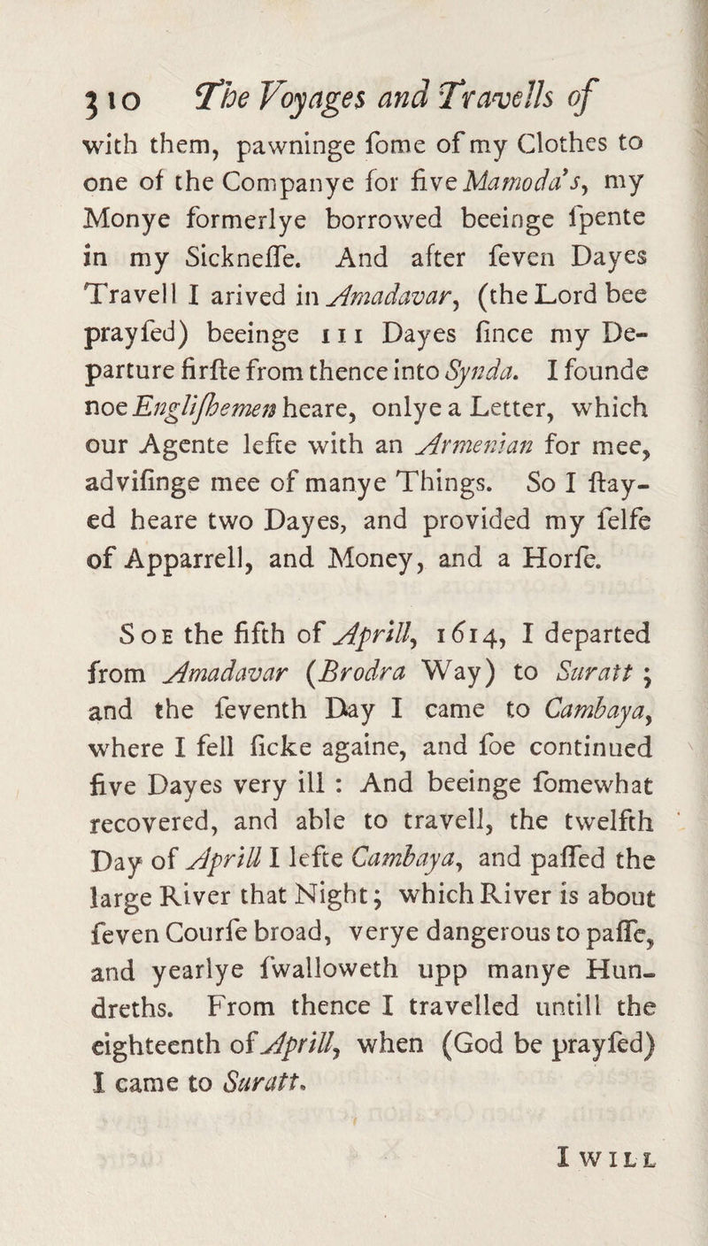 with them, pawninge fome of my Clothes to one of the Companye for fivcMamodaSy my Monye formerlye borrowed beeinge fpente in my SicknefTe. And after feven Dayes Travel! I arived m Amadavar^ (the Lord bee prayfed) beeinge 111 Dayes fince my De¬ parture firfte from thence into Synda, I founde x\ocEngUjhemen\iQ2iXC^ onlyea Letter, which our Agcnte lefce with an Armenian for mee, advifinge mee of manye Things. So I flay¬ ed heare two Dayes, and provided my felfe of Apparrell, and Money, and a Horfe. SoE the fifth of Aprill^ 1614, I departed from Amadavar {Brodra Way) to Suratt; and the feventh Day I came to Cambayay where I fell ficke againe, and foe continued five Dayes very ill : And beeinge fomewhat recovered, and able to travel!, the twelfth Day of ApriU I lefte Cambayay and pafled the large River that Night; which River is about feven Courfe broad, verye dangerous to paffe, and yearlye fwalloweth upp manye Hun- dreths. From thence I travelled untill the eighteenth of Aprilly when (God be prayfed) I came to Suratt. I w I L L