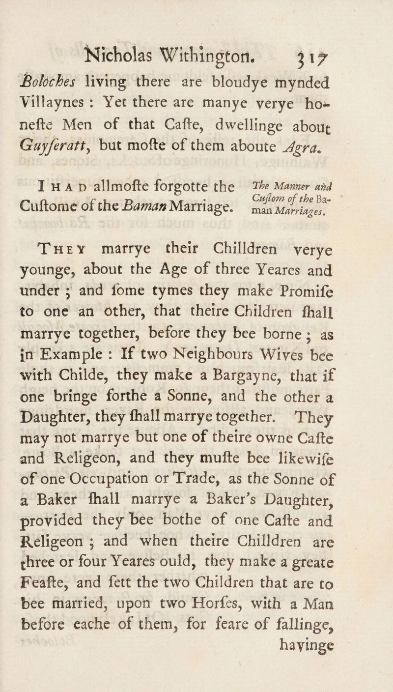 Boloches living there are bloudye mynded Villaynes : Yet there are manye verye ho- nefte Men of that Cafte, dwellinge about Guyferatt^ but mofte of them aboute Agra. I H A D allmofte forgotte the The Manner and Cuftorac of the Baman Marriage. They marrye their Chilldren verye younge, about the Age of three Yeares and under ; and feme tymes they make Promife to one an other, that theire Children lhall marrye together, before they bee borne; as in Example : If two Neighbours Wives bee with Childe, they make a Bargayne, that if one bringe forthe a Sonne, and the other a Daughter, they fliall marrye together. They may not marrye but one of theire owne Cafte and Religeon, and they mufte bee likewife of one Occupation or Trade, as the Sonne of a Baker fliall marrye a Baker's Daughter, provided they bee bothe of one Cafle and Religeon ; and when theire Chilldren are three or four Yeares ould, they make a greate Feafte, and fett the two Children that are to bee married, upon two Horfes, with a Man before cache of them, for feare of fallingc, havinge