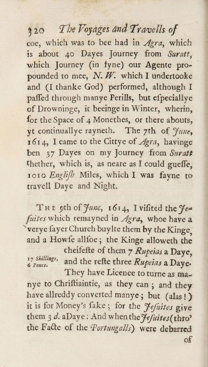 coe, which was to bee had in ^gra^ which is about 40 Daycs Journey from Suratt^ which Journey (in fyne) our Agente pro¬ pounded to mee, A^. JV, which I undertooke and (I thanke God) performed, although I palfed through manye Perills, but efpeciallye ofDrowninge, it beeinge in Winter, wherin, for the Space of 4 Monethes, or there abouts, yt continuallye rayneth. The 7th of ytwey 1614, I came to the Cittye of j4gra^ havinge ben 37 Dayes on my Journey from Suratt thether, which is, as neare as I could guefle, 1010 EngUjh Miles, which 1 was fayne to trayell Daye and Night* The June^ 1^14, I vifited the^i?-* fuites which remayned in Jlgra^ whoe have a ' verye fayer Church buyIte them by the Kinge and a Howfe allfoe; the Kinge alloweth the cheifefte of them 7 Rupeias a Daye, Rupeias a Daye* They have Licence to turne as ma¬ nye to Chriftiaintie, as they can j and they have allreddy converted manye; but (alas! ) it is for Money’s fake ; for the Jefuites give them 3 d. aDaye; And whenthey^///^j(thro’ the Fafte of the ‘J’ortungalls) were debarred