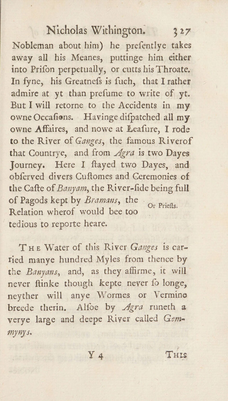 Nobleman about him) he prefentlye takes away all his Meancs, puttinge him either into Prilbn perpetually, or ciitts his Throate, In fyne, his Greatnefs is fuch, that I rather admire at yt than prefume to write of yt. But I will retorne to the Accidents in my owne Occafions, Havinge dilpatched all my owne Affaires, and nowe at Leafure, I rode to the River of Ganges^ the famous Riverof that Countrye, and from ^gra is two Dayes Journey. Here I flayed two Dayes, and obferved divers Cuflomes and Geremonies of the Cafle of Banyatn^ the River-fide being full of Pagods kept by Bramans^ the Relation wherof would bee too tedious to reporte heare. The Water of this River Ganges is car¬ ried manye hundred Myles from thence by the Banyans^ and, as they affirme, it will never flinke though kepte never fo longe, neyther will anye Worraes or Vermine breede therin, Alfoe by ^gra runeth a verye large and deepe River called Gsm^ mynys.