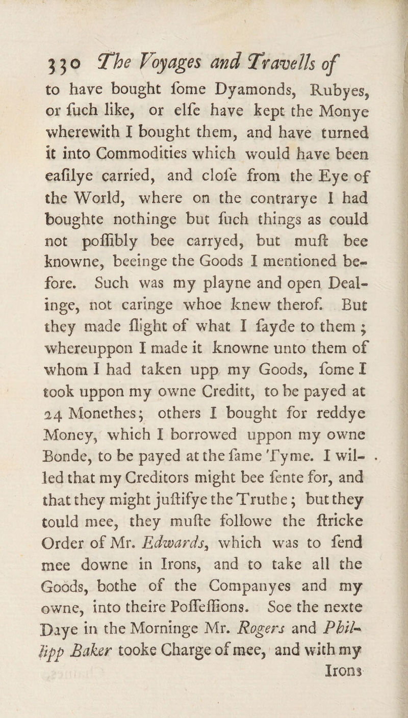 to have bought fome Dyamonds, Rubyes, or fuch like, or elfe have kept the Monye wherewith I bought them, and have turned it into Commodities which would have been eafilye carried, and dole from the Eye of the World, where on the contrarye I had boughte nothinge but fuch things as could not poffibly bee carryed, but muft bee knowne, beeinge the Goods I mentioned be¬ fore. Such was my playne and open Deal- inge, not caringe whoe knew therof. But they made flight of what I fayde to them ; whereiippon I made it knowne unto them of whom I had taken upp my Goods, fome I took uppon my owne Creditt, to be payed at 24 Monethes; others I bought for reddye Money, which I borrowed uppon my owne Bonde, to be payed at the fame Tyme. I wil- . led that my Creditors might bee lente for, and that they might juftifye the Truthe; but they tould mee, they mufte followe the ftricke Order of Mr. Edwards^ which was to fend mee downe in Irons, and to take all the Goods, bothe of the Companyes and my owne, into theire Pofleflions. Soe the nexte Daye in the Morninge Mr. Rogers and Phil-^ Upp Baker tooke Charge of mee, and with my Irons