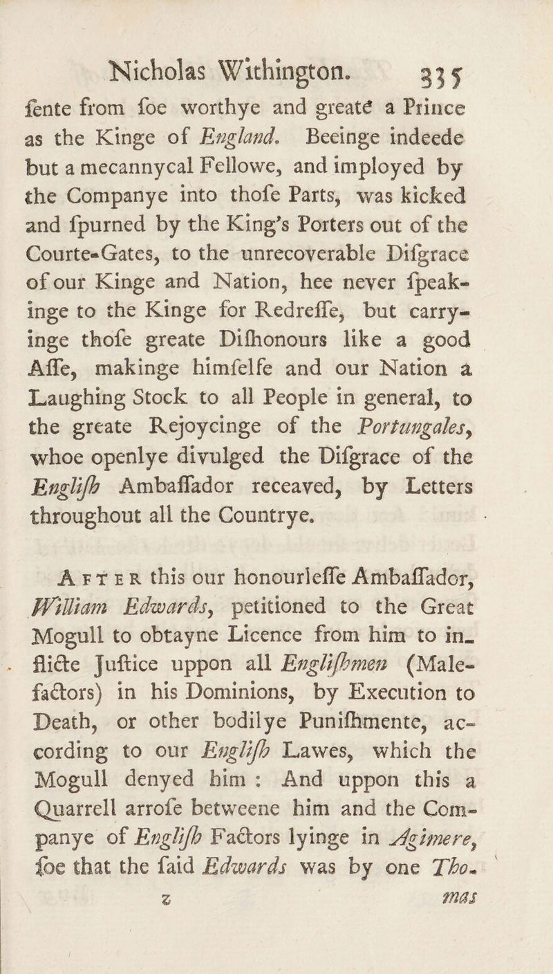 fente from foe worthye and greats a Prince as the Kinge of England, Beeinge indeede but a mecannycal Fellowe, and imployed by the Companye into thofe Parts, was kicked and fpurned by the King's Porters out of the Courte-Gates, to the unrecoverable Difgrace of our Kinge and Nation, hee never Ipeak- inge to the Kinge for Redrefle, but carry- inge thofe greate Difhonours like a good Affe, makinge himfelfe and our Nation a Laughing Stock to all People in general, to the greate Rejoycinge of the Portungalesy whoe openlye divulged the Difgrace of the Engllfh AmbalTador receaved, by Letters throughout all the Countrye. After this our honourlelTe Ambaflador, ff'iUiam Edwards^ petitioned to the Great Mogull to obtayne Licence from him to in. Aide Juftice uppon all EngUfhmen (Male- fadors) in his Dominions, by Execution to Death, or other bodilye Punifhmente, ac- cording to our EngUJh Lawes, which the Mogull denyed him : And uppon this a Quarrell arrofe betweene him and the Com¬ panye of EngUJh Fadors lyinge in ^gimere^ fee that the faid Edwards was by one Tho^ mas z