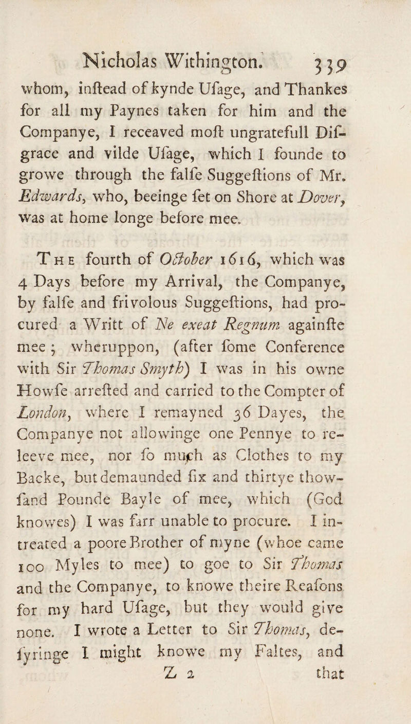 whom, inftead of kynde Ufage, and Thankes for all my Paynes taken for him and the Companye, I receaved moft ungratefull Dif- grace and vilde Ufage, which I founde to growe through the falfe Suggeflions of Mr. Edwards^ who, beeinge fet on Shore at Dovvr^ was at home longe before mee. The fourth of OBoher i6i6j which was 4 Days before my Arrival, the Companye, by falfe and frivolous Suggeflions, had pro¬ cured a Write of Ne exeat Regnum againfle mee ; wheruppon, (after fome Conference with Sir Thomas S?nyth) I was in his owme Howfe arrefted and carried to the Compter of London^ where I remayned 36 Dayes, the Companye not allowinge one Pennye to re¬ lee ve mee, nor fo iiiotch as Clothes to my Backe, butdemaunded fix and thirtye thow- fand Pounde Bayle of mee, which (God knovres) I was farr unable to procure. I in- treated a poore Brother of myne (whoe came 100 Myles to mee) to goe to Sir fhornas and the Companye, to knowe theire Reafons for my hard Ufage, but they w^ould give none. I wrote a Letter to Sir 7homas^ de- fyringe I might knowe rny Fakes, and Z 2 that