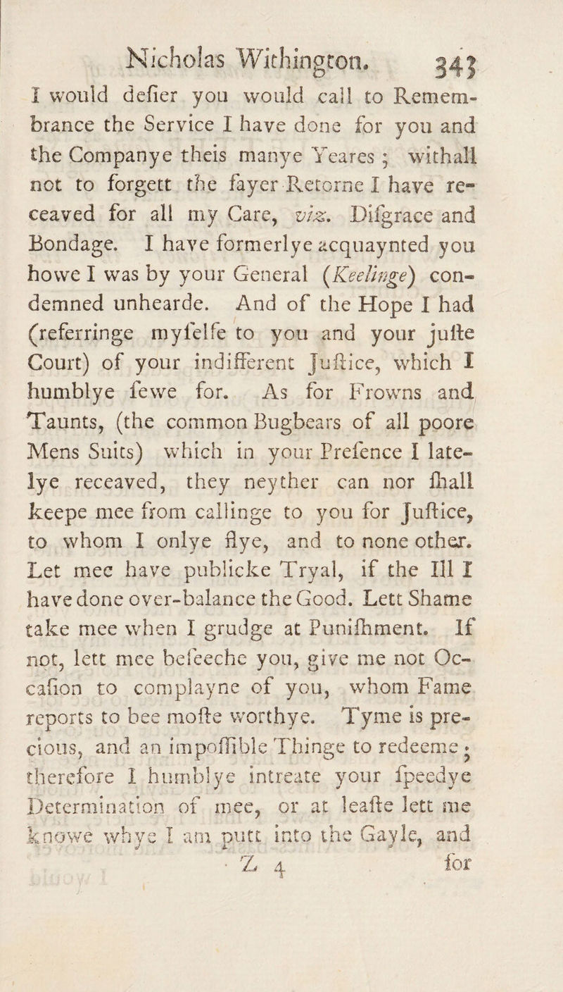 I would defier you would call to Remem- brance the Service I have done for you and the Companye theis manye Yeares ; withall not to forgett the fayer Retorne I have re- ceaved for all my Care, v/z, Difgrace and Bondage. I have formerlye acquaynted you howe I was by your General {KeeVwge) con¬ demned unhearde. And of the Hope I had (referringe myfelfe to you and your julle Court) of your indifferent Juftice, which I humblye fewe for. As for Frowns and, Taunts, (the common Bugbears of all poore Mens Suits) which in your Prefence I late¬ ly e receaved, they neyther can nor lhall keepe mee from callinge to you for Juftice, to whom I onlye flye, and to none other. Let mec have publicke Tryal, if the Ill I have done over-balance the Good. Lett Shame take mee when I grudge at Punifhment. If not, letc mee befeeche you, give me not Oc- cafion to complayne of you, whom Fame reports to bee mofte worthye. Tyme is pre¬ cious, and an impoilible Thinge to redeeme * therefore 1 humblye intreate your fpeedye Determination of mec, or at leafle lett me knovve whye I am putt into the Gayle, and