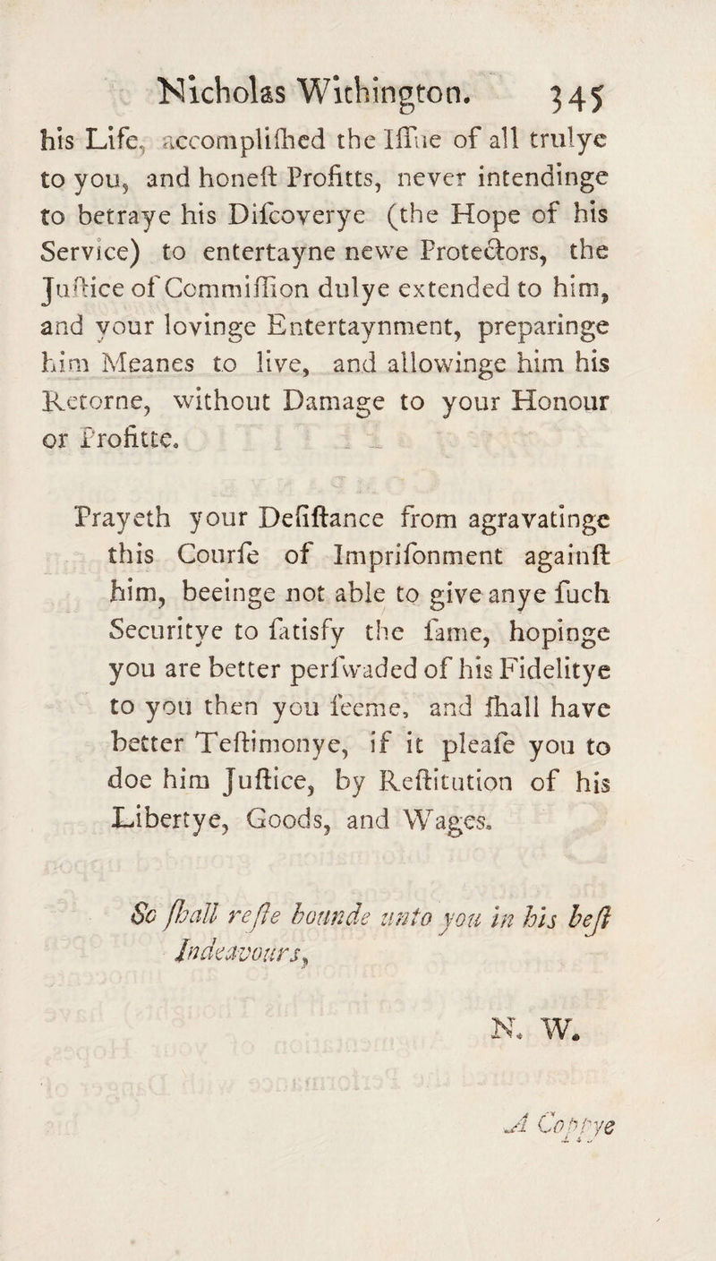 his Llfe^ acconipliflicd the lflae of all trulye to you, and honeft Profitts, never intendinge to betraye his Difcoverye (the Hope of his Service) to entertayne newe Protestors, the Jufhce of Gommillion dulye extended to him, and your lovinge Entertaynment, preparinge him Meanes to live, and allowinge him his Retorne, without Damage to your Honour or Profittc, . ^ Prayeth your Defiftance from agravatinge this Courle of Imprifonment againft him, beeinge not able to give anye fuch Securltye to fitisfy the fame, hopinge you are better perfwaded of his Fidelitye to you then you feeme, and fhall have better Teftimonye, if it pleafe you to doe him Juftice, by Reftitution of his Libertye, Goods, and Wages, So Pjall re fie hounde unto you in his heji Jndeavours. Jr N. W. ^1 Cop/ye