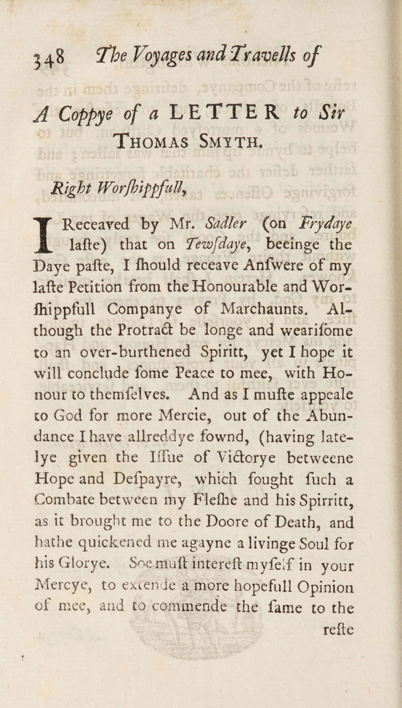 A Coppye of a LETTER to Sir Thomas Smith. Right W’orfhippfuUy IReceaved by Mr. Sadler (on Frydaye lafte) that on Tewfdayey beeinge the Daye pafte, I fhould receave Anfwere of my lafte Petition from the Honourable and Wor- Ihippfull Companye of Marchaiints. Al¬ though the Protrad be longe and wearifome to an over-burthened Spiritt, yet I hope it will conclude fome Peace to mee, with Ho¬ nour to themfelves. And as I muftc appeale to God for more Mercie, out of the Abun¬ dance I have allreddye fownd, (having late- lye given the IiTiie of Vidcrye betweene Hope and Defpayre, which fought fuch a Combate between my Fleflie and his Spirritt, as it brought me to the Doore of Death, and bathe quickened me agayne a livinge Soul for his Glorye. Soe muft intereft niyfelf in your Mercye, to exiende a more hopefull Opinion of mee, and to commende the fame to the refte