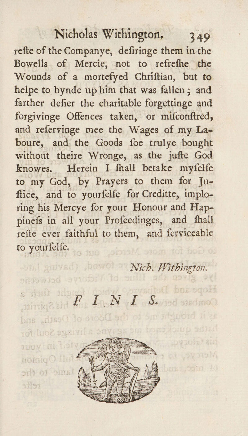 rcfte of the Companye, deliringe them in the Bowells of Mercie, not to refreftie the Wounds of a mortefyed Chriftian, but to helpe to bynde up him that was fallen; and farther defier the charitable forgettinge and forgivinge Offences taken, or mifconftred, and refervinge mee the Wages of my La- boure, and the Goods Ibe trulye bought without theire Wronge, as the jufte God knowes. Herein I ftiall betake myfelfe to my God, by Prayers to them for Ju- fiice, and to yourfelfe for Creditte, implo¬ ring his Mercye for your Honour and Hap- pinefs in all your Profeedinges, and ftiall refte ever faithful to them, and ferviceable to yourfelfe. Nkh. JVlthington. FINIS.