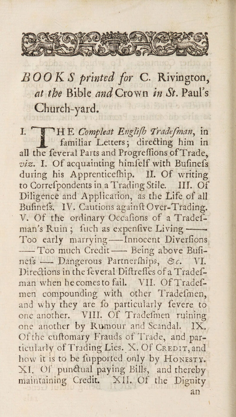 BOOKS printed for C. Rivington, at the Bible and Crown in St. Paul’s Church-yard. 1. I ^HE Compleat EngTiflo ^radefman^ in familiar Letters; direfting him in all the feveral Parts and Progreflions of Trade, viz. I. Of acquainting himlelf with Bufinefs during his Apprenticefhip. IL Of writing to Gorrefpondents in a Trading Stile. III. Of Diligence and Application, as the Life of all Buhnels. IV. Cautions againft Over-Trading. V. Of the ordinary Occafions of a Tradef- mans Ruin ; fuch as expenfive Living --- Too early marrying-Innocent Diverfions --Too much Credit-Being above Bufi¬ nefs Dangerous PartneiTnips, fsc. VL llircclions in the feveral DiftrelTcs ofaTradef- man when he comes to fail. Vll. OfTradef- men compounding with other Tradefmen, and why they are fo particularly fevere to one another. VIII. Of Tradeimen ruining one another by Rumour and Scandal. IX. Of the cuftomary FVauds of Trade, and par¬ ticularly of Trading Lies. X. Of Credit, and how it is to be fupported only by Honesty. XI. Of pundual paying Bills, and thereby maintaining Credit. XIL Of the Dignity an