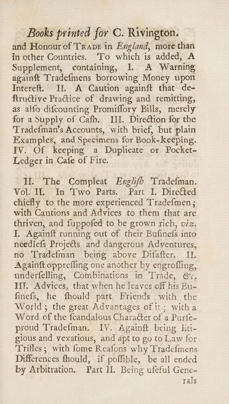 and Honour of Trade in England^ more than in other Countries. To which is added, A Supplement, containing, L A Warning againft Tradefmens borrowing Money upon Intereft. 11. A Caution againft that de- firuftive Practice of drawing and remitting, as alfo difcounting Promiflbry Bills, merely for a Supply of Calh. III. Direction for the T radefman’s Accounts, with brief, but plain Examples, and Specimens for Book-keeping. IV. Of keeping a Duplicate or Pocket- Ledger in Cafe of Fire. II. The Compleat EngliJJj Tradefman. Vol. II. In Two Parts. Part I. Directed chiefly to the more experienced Tradefmen; with Cautions and Advices to them that are thriven, and fuppofed to be grown rich, v}z&gt; I. Againft running out of their Bufinefs into needlefs Projects and dangerous Adventures, no Tradefman being above Difafter. II. Againft oppreffing one another by engrofiing, underfelling. Combinations in Trade, &amp;c. IIT. Advices, that when he leaves off his Bu- linefs, he ftiould part Friends with the World ; the great Advantages of it ^ with a Word of the Icandalous Charaftcr of a Purfe- proud Tradefman. IV, Againft being liti¬ gious and vexatious, and apt to go to Law for Trifles ; with fome Rcafons why Tradefmens Differences fhould, if poffible, be all ended by Arbitration, Part IL Being ufeful Gene¬ rals