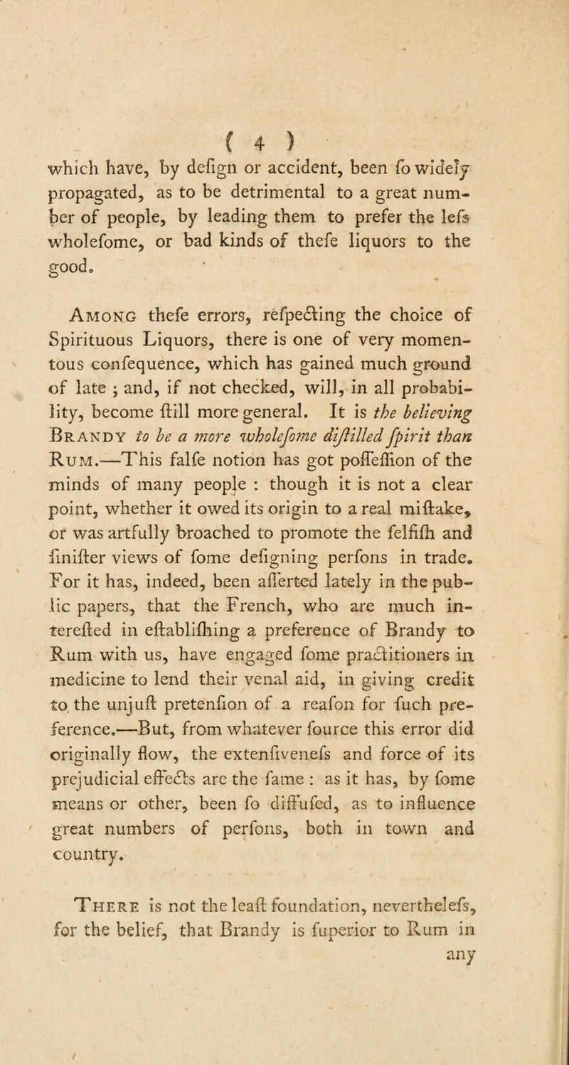 which have, by defign or accident, been fo widely propagated, as to be detrimental to a great num¬ ber of people, by leading them to prefer the lefs wholefome, or bad kinds of thefe liquors to the good. Among thefe errors, refpe&amp;ing the choice of Spirituous Liquors, there is one of very momen¬ tous confequence, which has gained much ground of late ; and, if not checked, will, in all probabi¬ lity, become {fill more general. It is the believing Brandy to be a more wholefome diflilled fpirit than Rum.—This falfe notion has got pofleflion of the minds of many people : though it is not a clear point, whether it owed its origin to areal miftake, or was artfully broached to promote the felfifh and fmifter views of fome defignmg perfons in trade. Lor it has, indeed, been a her ted lately in the pub¬ lic papers, that the French, who are much in- terefted in eftabliftiing a preference of Brandy to Rum with us, have engaged fome practitioners in medicine to lend their venal aid, in giving credit to. the unjuft pretenfton of a reafon for fuch pre¬ ference.—But, from whatever fource this error did originally flow, the extenflvenefs and force of its prejudicial effects are the fame : as it has, by fome means or other, been fo diffufed, as to influence great numbers of perfons, both in town and country. There is not the leaft foundation, neverthelefs, for the belief, that Brandy is fuperior to Rum in any