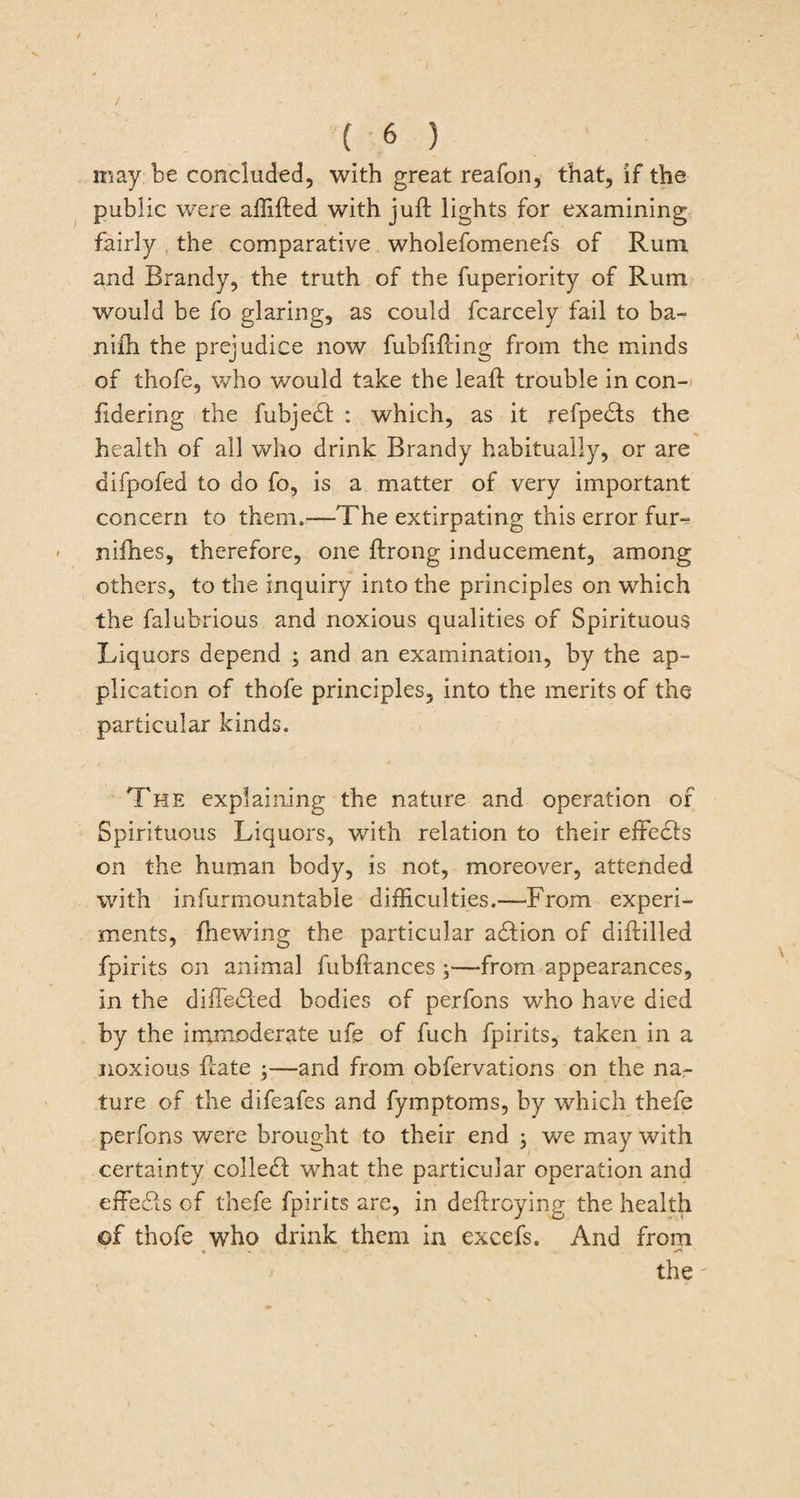 may be concluded, with great reafon, that, if the public were affifted with juft lights for examining fairly the comparative wholefomenefs of Rum and Brandy, the truth of the fuperiority of Rum would be fo glaring, as could fcarcely fail to ba- nifti the prejudice now fubfifting from the minds of thofe, who would take the leaft trouble in con- ftdering the fubjedt : which, as it refpedts the health of all who drink Brandy habitually, or are difpofed to do fo, is a matter of very important concern to them.—The extirpating this error fur- nifties, therefore, one ftrong inducement, among others, to the inquiry into the principles on which the falubrious and noxious qualities of Spirituous Liquors depend ; and an examination, by the ap¬ plication of thofe principles, into the merits of the particular kinds. The explaining the nature and operation of Spirituous Liquors, with relation to their eifedls on the human body, is not, moreover, attended with infurmountabie difficulties.—From experi¬ ments, ftiewing the particular adlion of diftilled fpirits on animal fubftances ;—from appearances, in the difledted bodies of perfons who have died by the immoderate ufe of fuch fpirits, taken in a noxious ftate ;—and from obfervations on the na¬ ture of the difeafes and fymptoms, by which thefe perfons were brought to their end ; we may with certainty colled! what the particular operation and effedls of thefe fpirits are, in deftroying the health ©f thofe who drink them in excefs. And from ' * , - the'