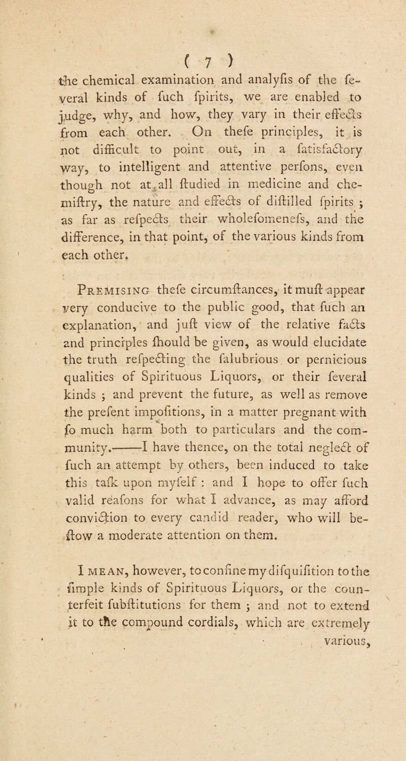 the chemical examination and analyfis of the fe- yeral kinds of fuch fpirits, we are enabled to j,udge, why, and how, they vary in their effects from each other. On thefe principles, it is not difficult to point out, in a fatisfactory way, to intelligent and attentive perfons, even though not at, all ftudied in medicine and chc- miftry, the nature and effects of diftilled fpirits ; as far as refpects their wholefomenefs, and the difference, in that point, of the various kinds from each other. Premising thefe circumftances, it muff appear very conducive to the public good, that fuch an explanation, and juft view of the relative fads and principles Ihould be given, as would elucidate the truth refpedting the falubrious or pernicious qualities of Spirituous Liquors, or their feveral kinds ; and prevent the future, as well as remove the prefent impofitions, in a matter pregnant with fo much harm both to particulars and the com¬ munity.——I have thence, on the total neglect of fuch an attempt by others, been induced to take this talk upon myfelf : and I hope to offer fuch valid reafons for what I advance, as may afford conviction to every candid reader, who will be- ftow a moderate attention on them. I mean, however, to confine my difquifftion to the simple kinds of Spirituous Liquors, or the coun¬ terfeit fubftituticns for them • and not to extend it to the compound cordials, which are extremely various.