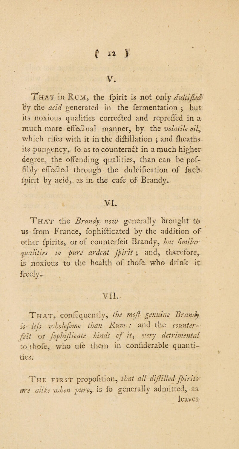 (■ 1% ) V. That in Rum, the fpirit is not only dulcified By the acid generated in the fermentation ; but its noxious qualities corrected and repreffed in a much more effectual manner, by the volatile oil, which rifes with it in the diffillation ; and (heaths its pungency, fo as to counteract in a much higher degree, the offending qualities, than can be pof- fibly effected through the dulcihcation of fuch fpirit by acid, as in.-the cafe of Brandy. VI. \ That the Brandy notv generally brought to us from France, fophifticated by the addition of other fpirits, or of counterfeit Brandy, ha: dmilar qualities to pure ardent fpirit ; and, therefore, is noxious to the health of thofe who drink it freely. VII- That, confequently, the mojl genuine Brandy is lej's wholefome than Rum : and the counter¬ feit or fophifticate kinds of it, very detrimental to thofe, who ufe them in confiderable quanti¬ ties. The first proportion, that all dijlilled fpirits alike when pure, is fo generally admitted, as. leaves are