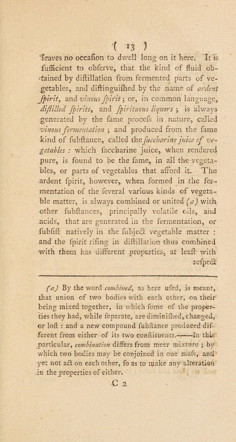 leaves no occafion to dwell long on it here. It'Is fufficient to cbferve, that the kind of fluid ob¬ tained by diffillation from fermented parts of ve¬ getables, and diftinguiihed by the name of ardent fpirit, and vinous fpirit; or, in common language, difilled. fpirits, and fpirituous liquors ; is always generated by the fame procefs in nature, called vinous fermentation ; and produced from the fame kind of fubftance, called thefaccharine juice of ve¬ getables : which faccharine juice, when rendered pure, is found to be the fame, in all the-vegeta¬ bles, or parts of vegetables that afford it. The ardent fpirit, however, when formed in the fer¬ mentation of the feveral various kinds of vegeta¬ ble matter, is always combined or united (a) with other fubftances, principally volatile oils, and acids, that are generated in the fermentation, or fubfift natively in the fubjebj: vegetable matter : and the fpirit rifmg in diftilla.tion thus combined ■with them has -different .properties, at leaf! with (a) By the word combined, as here ufed5 is meant, that union of two bodies with each other, on their being mixed together, in which fome of the proper¬ ties they had, while feparate, are d'iminifhed, changed, or loft : and a new compound fubftance produced dif¬ ferent from either of its two conftituents.---—In this particular, combination differs from meer mixture ; by which two bodies may be conjoined in one mafs, and yet not aff on each other, fo as to ipake any alteration in the properties of either. C Z