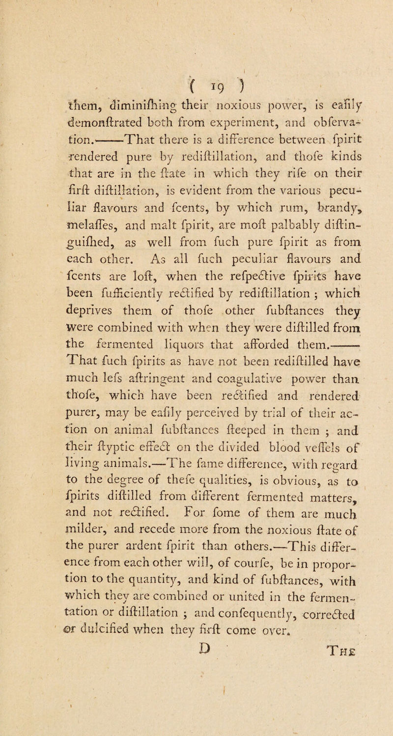 &gt; f 19 ) them, diminifhmg their noxious power, is eafily demonftrated both from experiment, and obferva- tion.-That there is a difference between fpirit •rendered pure by rediftillation, and thofe kinds that are in the date in which they rife on their firft diffillation, is evident from the various pecu¬ liar flavours and fcents, by which rum, brandy, melaffes, and malt fpirit, are moil palbably diftin- guifhed, as well from fuch pure fpirit as from each other. As all fuch peculiar flavours and fcents are loft, when the refpedlive fpirits have been fufHciently rectified by rediftillation ; which deprives them of thofe other fubftances they Were combined with when they were diftilled from the fermented liquors that afforded them.-- That fuch fpirits as have not been rediftilled have much lefs aftringent and coagulative power than thofe, which have been rectified and rendered purer, may be eafily perceived by trial of their ac¬ tion on animal fubftances fteeped in them ; and their ftyptic effedf on the divided blood veffels of living animals.—The fame difference, with regard to the degree of thefe qualities, is obvious, as to fpirits diftilled from different fermented matters, and not rectified. For fome of them are much milder, and recede more from the noxious ftate of the purer ardent fpirit than others.—This differ¬ ence from each other will, of courfe, be in propor¬ tion to the quantity, and kind of fubftances, with which they are combined or united in the fermen¬ tation or diffillation ; and confequently, corrected m dulcified when they firft come over, D ' The 1