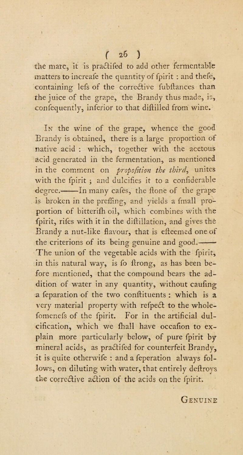 f 26 ) the marc, it is pradtifed to add other fermentable matters to increafe the quantity of fpirit : and thefe, containing lefs of the corrective fubftances than the juice of the grape, the Brandy thus made, is, confequently, inferior to that diftilled from wine. In the wine of the grape, whence the good Brandy is obtained, there is a large proportion of native acid : which, together with the acetous acid generated in the fermentation, as mentioned in the comment on proportion the thirds unites with the fpirit ; and dulcifies it to a confiaerable degree.-In many cafes, the ftone of the grape is broken in the prefling, and yields a fmall pro¬ portion of bitterifh oil, which combines with the fpirit, rifes with it in the diilillation, and gives the Brandy a nut-like flavour, that is efleemed one of the criterions of its being genuine and good.-- The union of the vegetable acids with the fpirit, in this natural way, is fo ficrong, as has been be¬ fore mentioned, that the compound bears the ad¬ dition of water in any quantity, without caufing a feparation of the two conflituents : which is a very material property with refpedt to the whole- fomenefs of the fpirit. For in the artificial dul- cification, which we {hall have occafion to ex¬ plain more particularly below, of pure fpirit by mineral acids, as pradtifed for counterfeit Brandy, it is quite otherwife : and a feperation always fol¬ lows, on diluting with water, that entirely deflrovs the corrective adtion of the acids on the fpirit. Genuine