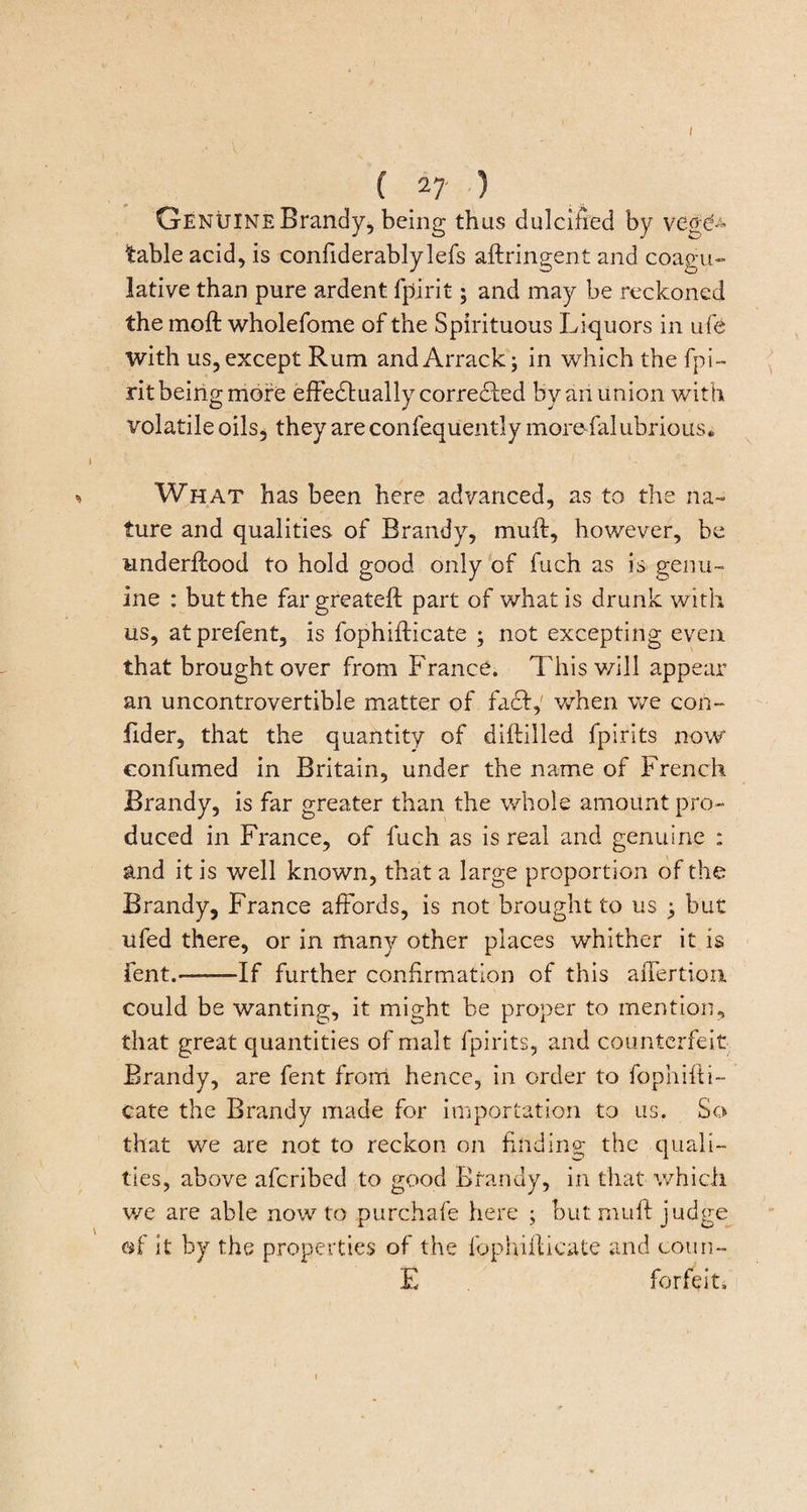 (27) Genuine Brandy, being thus dulcified by vege¬ table acid, is confiderablylefs aftringent and coagu- lative than pure ardent fpirit; and may be reckoned the moft wholefome of the Spirituous Liquors in ufe with us, except Rum and Arrack; in which the fpi¬ rit being moire effectually corrected by an union with volatile oils, they are confequently moreffalubrious. What has been here advanced, as to the na¬ ture and qualities of Brandy, muff, however, be underffood to hold good only of fuch as is genu¬ ine : but the fargreateft part of what is drunk with us, atprefent, is fophifticate ; not excepting even that brought over from France. This will appear an uncontrovertible matter of fact, when we con- iider, that the quantity of diitilled fpirits now eonfumed in Britain, under the name of French Brandy, is far greater than the whole amount pro¬ duced in France, of fuch as is real and genuine : and it is well known, that a large proportion of the Brandy, France affords, is not brought to us ; but ufed there, or in many other places whither it is pent.-If further confirmation of this affertion. could be wanting, it might be proper to mention, that great quantities of malt fpirits, and counterfeit Brandy, are fent from hence, in order to fophifti¬ cate the Brandy made for importation to us. So that we are not to reckon on finding the quali¬ ties, above afcribed to good Brandy, in that which we are able now to purchafe here ; but muff judge of it by the properties of the fophifticate and coun- E forfeit.