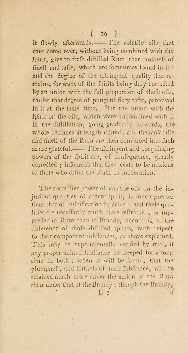 it flowly afterwards.-The volatile oils that thus come over, without being combined with the fpirit, give to frefh diftilled Rum that ranknefs of fmell and tafte, v/hich are fometimes found in it : and the degree of the aftringent quality that re¬ mains, for want of the fpirits being duly corrected by an union with the full proportion of thefe oils, caufes that degree of pungent fiery tafte, perceived in it at the fame time. But the union with the fpirit of the oils, which were uncombined with it in the diftillation, going gradually forwards, the v/hole becomes at length united : and the rank tafte and fmell of the Rum are then converted into fuch as are grateful.-—The aftringent and coagulating powers of the fpirit are, of confequence, greatly corrected ; infomuch that they ceafe to be noxious to thofe who drink the Rum in moderation. The corrective power of volatile oils on the in¬ jurious qualities of ardent fpirit, is much greater than that of dulcification by acids : and thefe qua¬ lities are neceffarily much more reftrained, or fup- preffed in Rum than in Brandy, according to the difference of thofe diftilled fpirits, with refpedfc to their component fubftances, as above explained. This may be experimentally verified by trial, if any proper animal ffubftance be fteeped for a long time in both : when it will be found, that the plumpnefs, and foftnefs of fuch fubftance, will be retained much more under the adrion of the Rum than under that of the Brandy ; though the Brandy, E 2 if