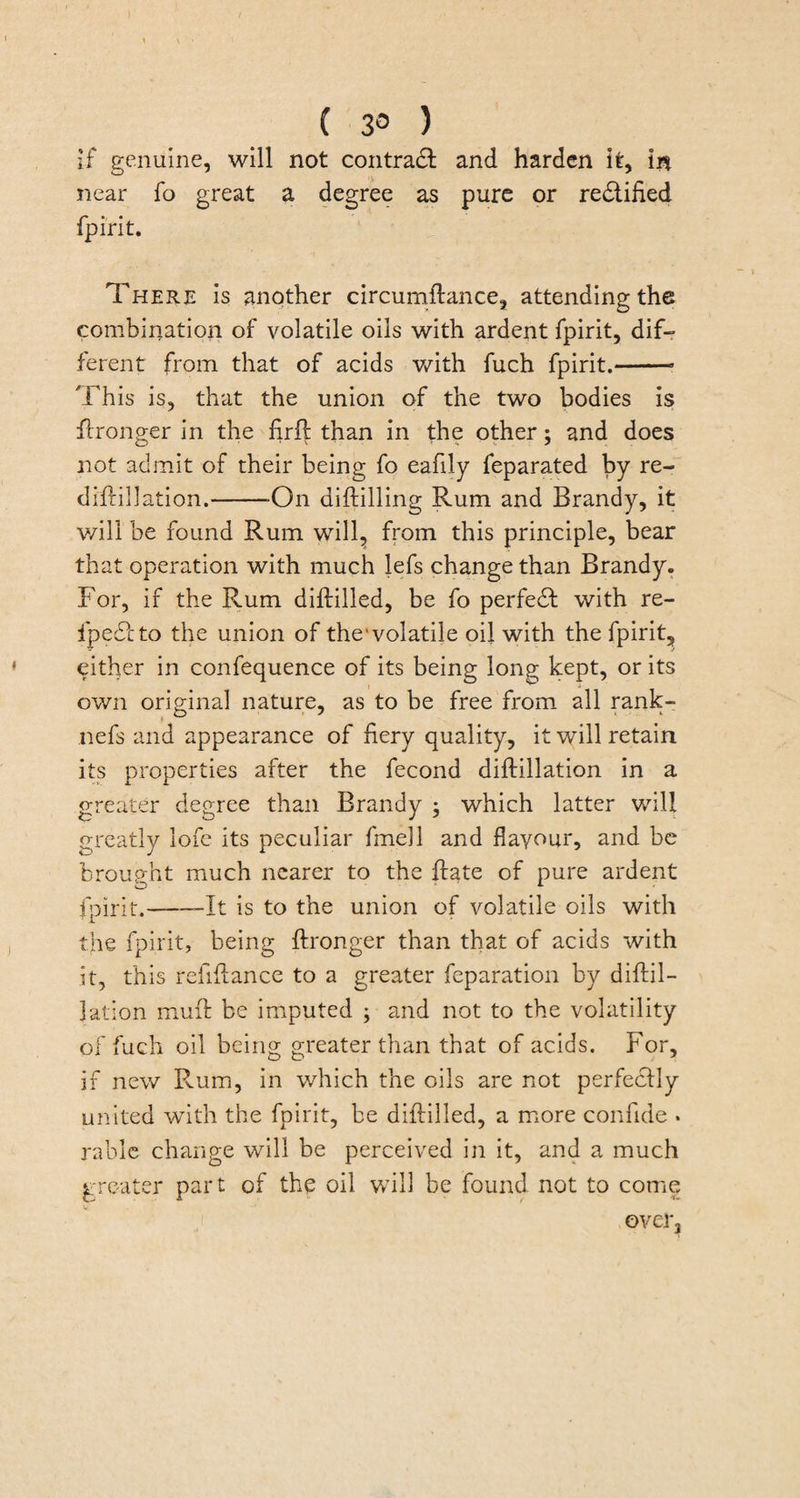 ( 3° ) if genuine, will not contract and harden it. In near fo great a degree as pure or rectified fpirit. There is another circumftance, attending the combination of volatile oils with ardent fpirit, dif¬ ferent from that of acids with fuch fpirit.-- This is, that the union of the two bodies is Wronger in the firfl than in the other; and does not admit of their being fo eafily feparated by re- diftillation.--On diftilling Rum and Brandy, it will be found Rum will, from this principle, bear that operation with much lefs change than Brandy. For, if the Rum diftilled, be fo perfect with re- ip e£l to the union of the'volatile oil with the fpirit, either in confequence of its being long kept, or its own original nature, as to be free from all rank- nefs and appearance of fiery quality, it will retain its properties after the fecond diftillation in a greater degree than Brandy ; which latter will greatly lofe its peculiar fmell and flavour, and be brought much nearer to the Hate of pure ardent fpirit.--It is to the union of volatile oils with the fpirit, being ftronger than that of acids with it, this refifiance to a greater feparation by diftil¬ lation muft be imputed ; and not to the volatility of fuch oil being greater than that of acids. For, if new Rum, in which the oils are not perfectly united with the fpirit, be diftilled, a more confide . rablc change will be perceived in it, and a much greater part of the oil will be found not to come over.