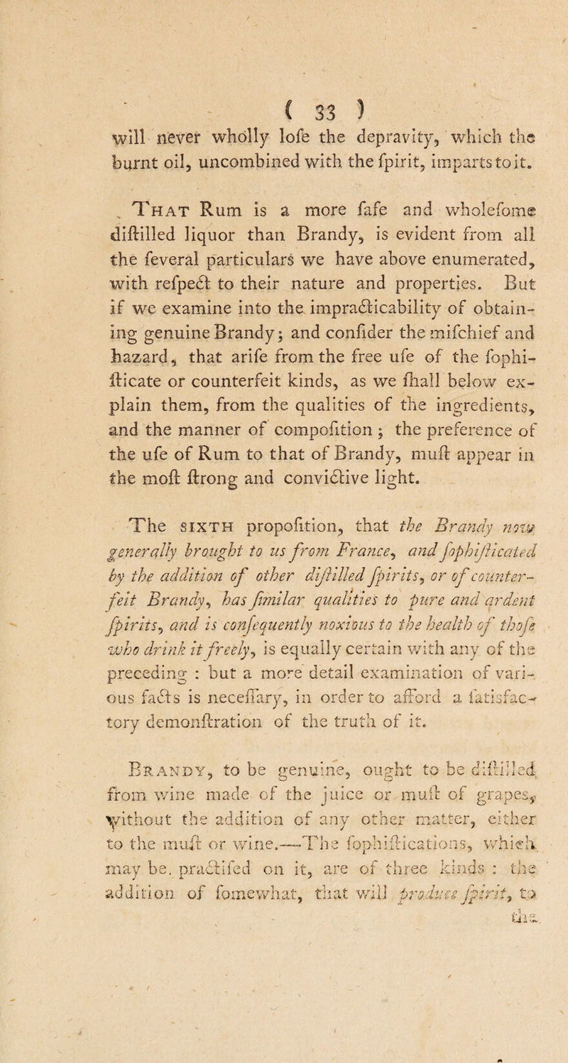 will never wholly lofe the depravity, which the burnt oil, uncombined with the fpirit, imparts to it. That Rum is a more fafe and wholefome diflilled liquor than Brandy, is evident from all the feveral particulars we have above enumerated, with refpedl to their nature and properties. But if we examine into the. impracticability of obtain¬ ing genuine Brandy; and confider the mifchief and hazard, that arife from the free ufe of the fophi- fticate or counterfeit kinds, as we fhail below ex¬ plain them, from the qualities of the ingredients, and the manner of compofition ; the preference of the ufe of Rum to that of Brandy, muff appear in the mod: ftrong and convidlive light. The sixth proportion, that the Brandy now generally brought to us from France, and fophijlicaied by the addition of other diflilled fpirit s, or of counter¬ feit Brandy, has fimilar qualities to pure and ardent fpirits^ and is consequently noxious to the health of thofe who drink it freely, is equally certain with any of the preceding : but a more detail examination of vari¬ ous facts is necefjfary, in order to afford a iatisfac- lory demonftration of the truth of it. Brandy, to be genuine, ought to be diftilled from wine made of the juice or muff of grapes,-, without the addition of any other matter, either to the muff or wine.—The fophiilications, which, may be. practifed on it, are of-three kinds: the addition of fomewhat, that will produce fpirit, to