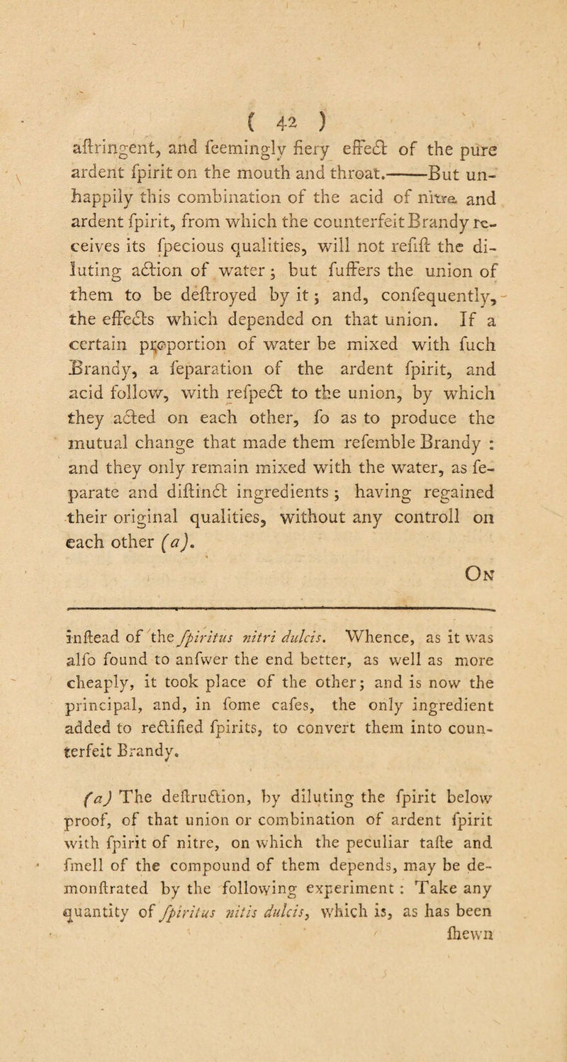 aftringent, and feeminglv fiery effedt of the pure ardent fpirit on the mouth and throat.-But un¬ happily this combination of the acid of nitre and ardent fpirit, from which the counterfeit Brandy re¬ ceives its fpecious qualities, will not refill the di¬ luting action of water; but buffers the union of them to be deftroyed by it; and, confequently, the effects which depended on that union. If a certain proportion of water be mixed with fuch Brandy, a reparation of the ardent fpirit, and acid follow, with refpedl to the union, by which they acted on each other, fo as to produce the mutual change that made them referable Brandy : and they only remain mixed with the water, as fe- parate and diflincSt ingredients ; having regained their original qualities, without any controll on each other (a), % On j Inftead of the fpiritus nitri dulcis. Whence, as it was alfo found to anfvver the end better, as well as more cheaply, it took place of the other; and is now the principal, and, in fome cafes, the only ingredient added to rectified fpirits, to convert them into coun¬ terfeit Brandy. (a) The deftrudlion, by diluting the fpirit below proof, of that union or combination of ardent fpirit with fpirit of nitre, on which the peculiar take and fmell of the compound of them depends, may be de- monftrated by the following experiment : Take any quantity of fpirit us nitis dulcis, which is, as has been fhewn