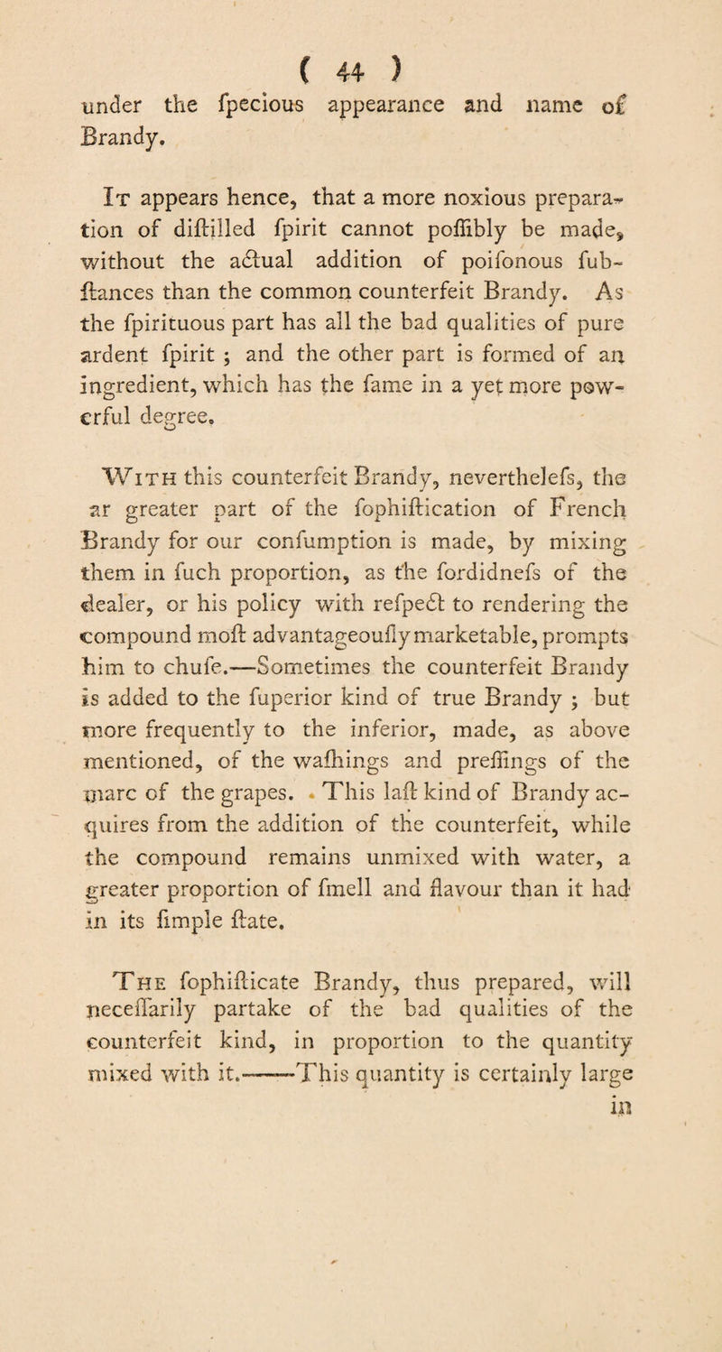 under the fpecious appearance and name o£ Brandy. It appears hence, that a more noxious prepara^ tion of diflilled fpirit cannot poflibly be made, without the adhial addition of poifonous fub~ fiances than the common counterfeit Brandy. As the fpirituous part has all the bad qualities of pure ardent fpirit ; and the other part is formed of an ingredient, which has the fame in a yet more pow¬ erful degree. o With this counterfeit Brandy, neverthelefs, the ar greater part of the fophiftication of French Brandy for our confumption is made, by mixing them in fuch proportion, as the fordidnefs of the dealer, or his policy with refpedt to rendering the compound moft advantageoufiy marketable, prompts him to chufe.—Sometimes the counterfeit Brandy is added to the fuperior kind of true Brandy ; but more frequently to the inferior, made, as above mentioned, of the walkings and preflings of the oiarc of the grapes. This lafl kind of Brandy ac¬ quires from the addition of the counterfeit, while the compound remains unmixed with water, a greater proportion of fmell and flavour than it had in its fimple ftate. The fophifticate Brandy, thus prepared, will neceffarily partake of the bad qualities of the counterfeit kind, in proportion to the quantity mixed with it.--This quantity is certainly large in