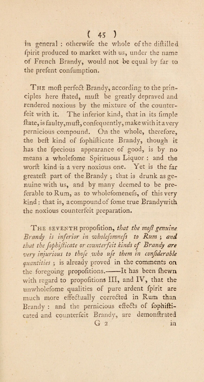 Ill general : otherwife the whole cf the diftilled fpirit produced to market with us, under the name of French Brandy, would not be equal by far to the prefent confumption. The moft perfedl Brandy, according to the prin¬ ciples here ftated, muft be greatly depraved and rendered noxious by the mixture of the counter¬ feit with it. The inferior kind, that in its fimple ft ate, is faulty,muft, confequently, make with It a very pernicious compound. On the whole, therefore, the beft kind of fophifticate Brandy, though it has the fpecious appearance of good, Is by no means a wholefome Spirituous Liquor : and the worft kind is a very noxious one. Yet is the far greateft part of the Brandy ; that is drunk as ge¬ nuine with us, and by many deemed to be pre¬ ferable to Rum, as to wholeibmenefs, of this very kind: that is, a compound of fome true Brandy with the noxious counterfeit preparation. 'The seventh propofttion, that the moft genuine Brandy is inferior in wholefomnefs to Rum ; and that the fophijiicate or counterfeit kinds of Brandy are very injurious to thofe voho uje them in confiderahle quantities ; is already proved in the comments on the foregoing proportions.--It has been ftiewn with regard to propofitions III, and IV, that the unwholefome qualities of pure ardent fpirit are much more effectually corrected in Rum than Brandy : and the pernicious efteCts of fophifti- cated and counterfeit Brandy, are demonftrated G 2 in