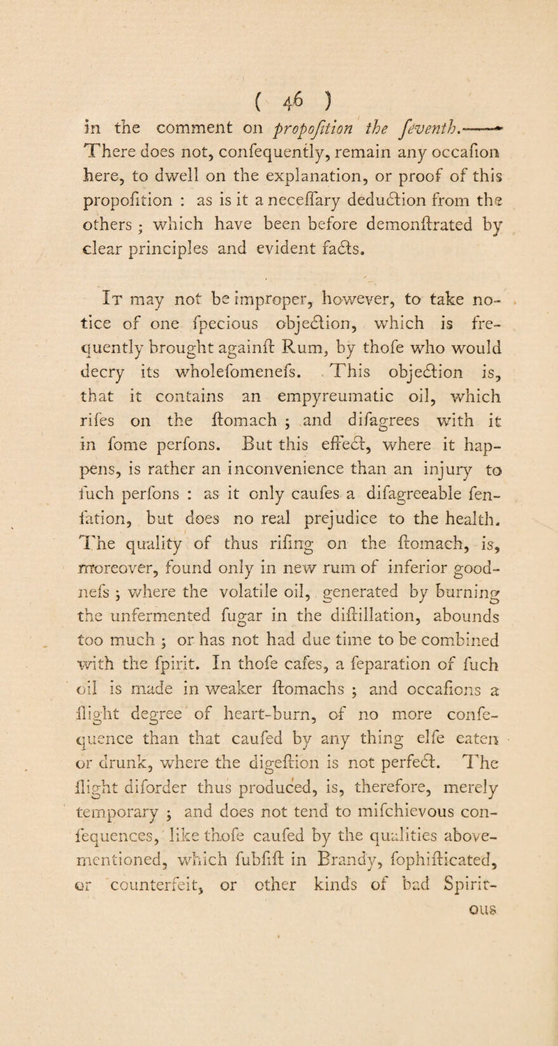 ( 4* ) in the comment on proportion the feventh—— There does not, confequently, remain any occafion here, to dwell on the explanation, or proof of this proportion : as is it a neceffary deduction from the others ; which have been before demonffrated by clear principles and evident fadts. It may not be improper, however, to take no¬ tice of one fpecious objection, which is fre¬ quently brought againft Rum, by thofe who would decry its wholefomenefs. This objection is, that it contains an empyreumatic oil, which rifes on the ftomach ; and difagrees with it in feme perfons. But this effect, where it hap¬ pens, is rather an inconvenience than an injury to fuch perfons : as it only caufes a difagreeable fen- fation, but does no real prejudice to the health. The quality of thus rifing on the ftomach, is, moreover, found only in new rum of inferior good- nefs where the volatile oil, generated by burning the unfermented fugar in the diffillation, abounds too much ; or has not had due time to be combined with the fpirit. In thofe cafes, a feparation of fuch oil is made in weaker ffomachs ; and occafions a flight degree of heart-burn, of no more confe- quence than that caufed by any thing elfe eaten or drunk, where the digeftion is not perfedf. The flight diforder thus produced, is, therefore, merely temporary ; and does not tend to mifchievous con- fequences, like thofe caufed by the qualities above- mentioned, which fubfift in Brandy, fophiflicated, or counterfeit, or other kinds of bad Spirit- ous