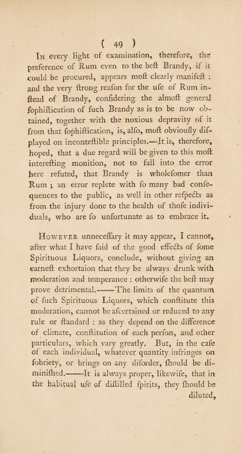 In every light of examination, therefore, the1 preference of Rum even to the heft Brandy, if it could be procured, appears mold clearly manifeil : and the very ftrong reafon for the ufe of Rum in- ftead of Brandy, confidering the alrnoft general fophiftication of fuch Brandy as is to be now ob¬ tained, together with the noxious depravity of it from that fophiftication, is, alfo, moil obvioufly dis¬ played on inconteftible principles.—-It is, therefore, hoped, that a due regard will be given to this moil interefting- monition, not to fall into the error here refuted, that Brandy is wholefomer than Rum ; an error replete with fo many bad confe- quences to the public, as well in other refpe&amp;s as from the injury done to the health of thofe indivi¬ duals, v/ho are fo unfortunate as to embrace it. However unneceflary it may appear, I cannot, after what I have Said of the good effebfs of fome Spirituous Liquors, conclude, without giving an earnefl exhortaion that they be always drunk with moderation and temperance : otherwife the bell may prove detrimental.——The limits of the quantum of fuch Spirituous Liquors, which conftitute this moderation, cannot be afcertained or reduced to any rule or ft'andard : as they depend on the difference of climate, conftitution of each perfon, and other particulars, which vary greatly. But, in the cafe of each individual, whatever quantity infringes on fobriety, or brings on any diforder, fhould be di- minifhed.——It is always proper, likewife, that in the habitual ufe of diffilled fpirits, they fhould be diluted.