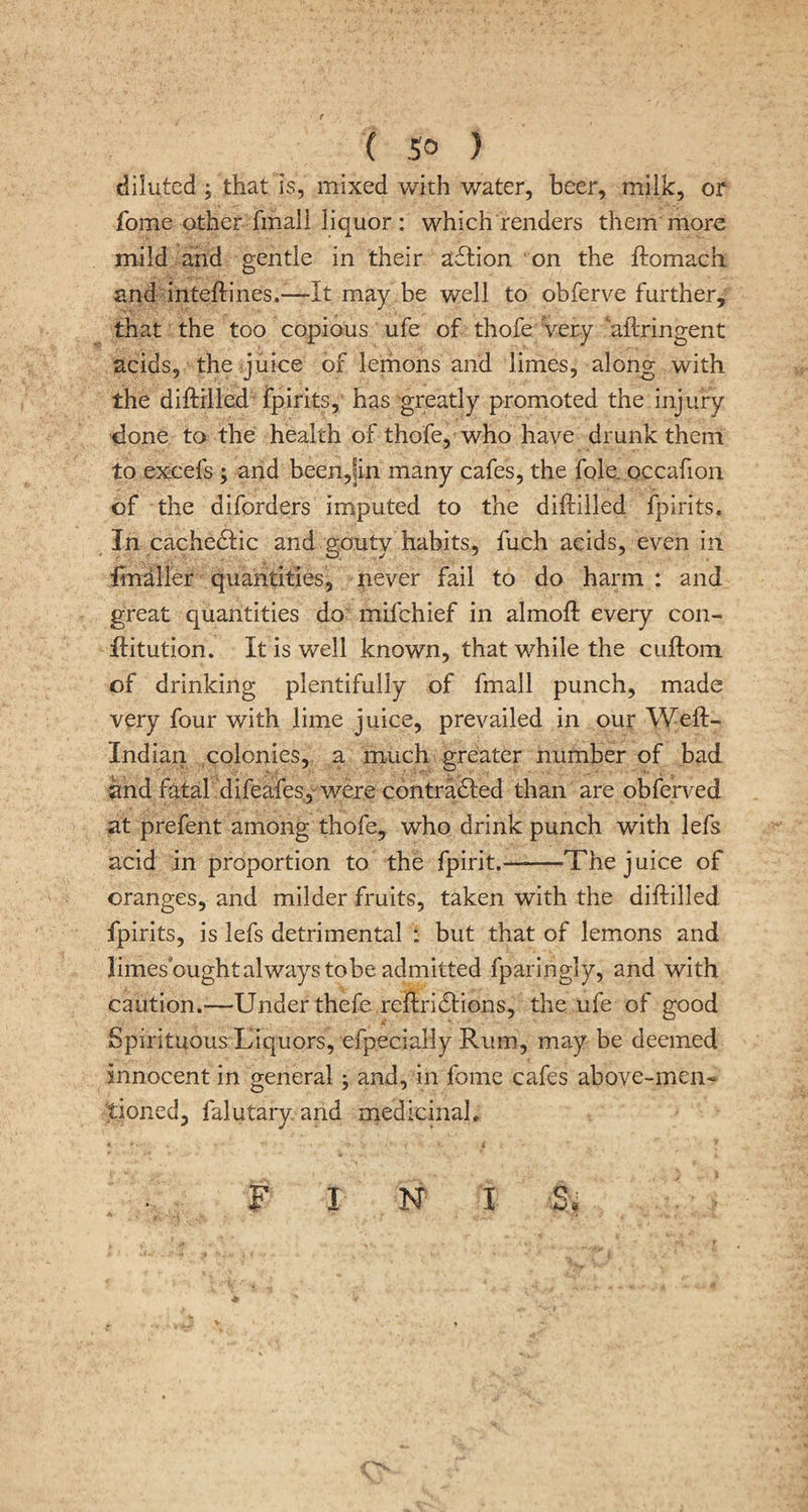 diluted ; that is, mixed with water, beer, milk, or fome other fmall liquor: which renders them more mild and gentle in their adlion on the ftomach and inteftines.—-It may be well to obferve further, that the too copious ufe of thofe very aftringent acids, the juice of lemons and limes, along with the diftilled fpirits, has greatly promoted the injury done to the health of thofe, who have drunk them to excels ; and been,?in many cafes, the foie, occafion of the diforders imputed to the diftilled fpirits. In cachedtic and gouty habits, fuch acids, even in fmaller quantities, never fail to do harm : and great quantities do mil chief in almoft every con- ftitution. It is well known, that while the cuftom of drinking plentifully of fmall punch, made very four with lime juice, prevailed in our Weft- Indian colonies, a much greater number of bad and fatal difeafes, were contradted than are obferved at prefent among thofe, who drink punch with lefs acid in proportion to the fpirit.-The juice of oranges, and milder fruits, taken with the diftilled fpirits, is lefs detrimental : but that of lemons and limes ought always tobe admitted fparingiy, and with caution.—Under thefe reftridtions, the ufe of good Spirituous Liquors, efpecially Rum, may be deemed innocent in general; and, in fome cafes above-men« tioned, falutary and medicinal. FINIS.